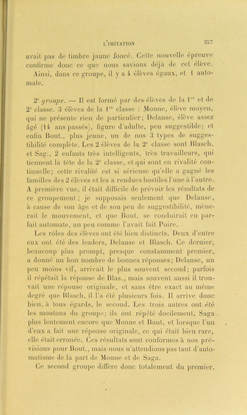 avait pas do timbre jaune foncé. Celte nouvelle épreuve confirme donc ce que nous savions déjà de cet élève. Ainsi, dans ce groupe, il y a 4 élèves égaux, et 1 auto- mate. 2e groupe. — Il est formé par des élèves de la lro et de 2° classe. 3 élèves île la lr0 classe : Monne, élève moyen, qui ne présente rien de particulier; Dclanse, élève assez âgé (44 ans passés), figure d’adulte, peu suggestible; et enfin Bout., plus jeune, un de nos 3 types de sugges- tibilité complète. Les 2 élèves de la 2° classe sont Blasch. et Sag., 2 enfants très intelligents, très travailleurs, qui tiennent la tète de la 2° classe, et qui sont en rivalité con- tinuelle; celte rivalité est si sérieuse qu elle a gagné les familles des 2 élèves et les a rendues hostiles l’une à l'autre. A première vue, il était difficile de prévoir les résultats de ce groupement; je supposais seulement que Delanse, à cause de son âge et de son peu de suggestibilité, mène- rait le mouvement, et que Bout, se conduirait en par- fait automate, un peu comme l'avait fait Poire. Les rôles des élèves ont été bien distincts. Deux d’entre eux ont été des leaders, Delanse et Blasch. Ce dernier, beaucoup plus prompt, presque constamment premier, a donné un bon nombre de bonnes réponses; Delanse, un peu moins vif, arrivait le plus souvent second; parfois il répétait la réponse de Blas., mais souvent aussi il trou- vait une réponse originale, et sans être exact au même degré que Blasch, il l'a été plusieurs fois. Il arrive donc bien, à tous égards, le second. Les trois autres ont -été les moutons du groupe; ils ont répété docilement, Saga plus lentement encore que Monne et Bout, et lorsque l’un d’eux a fait une réponse originale, ce qui était bien rare, elle était erronée. Ces résultats sont conformes à nos pré- visions pour Bout., mais nous n’attendions pas tant d’auto- matisme de la part de Monne et de Saga. Ce second groupe diffère donc totalement du premier.