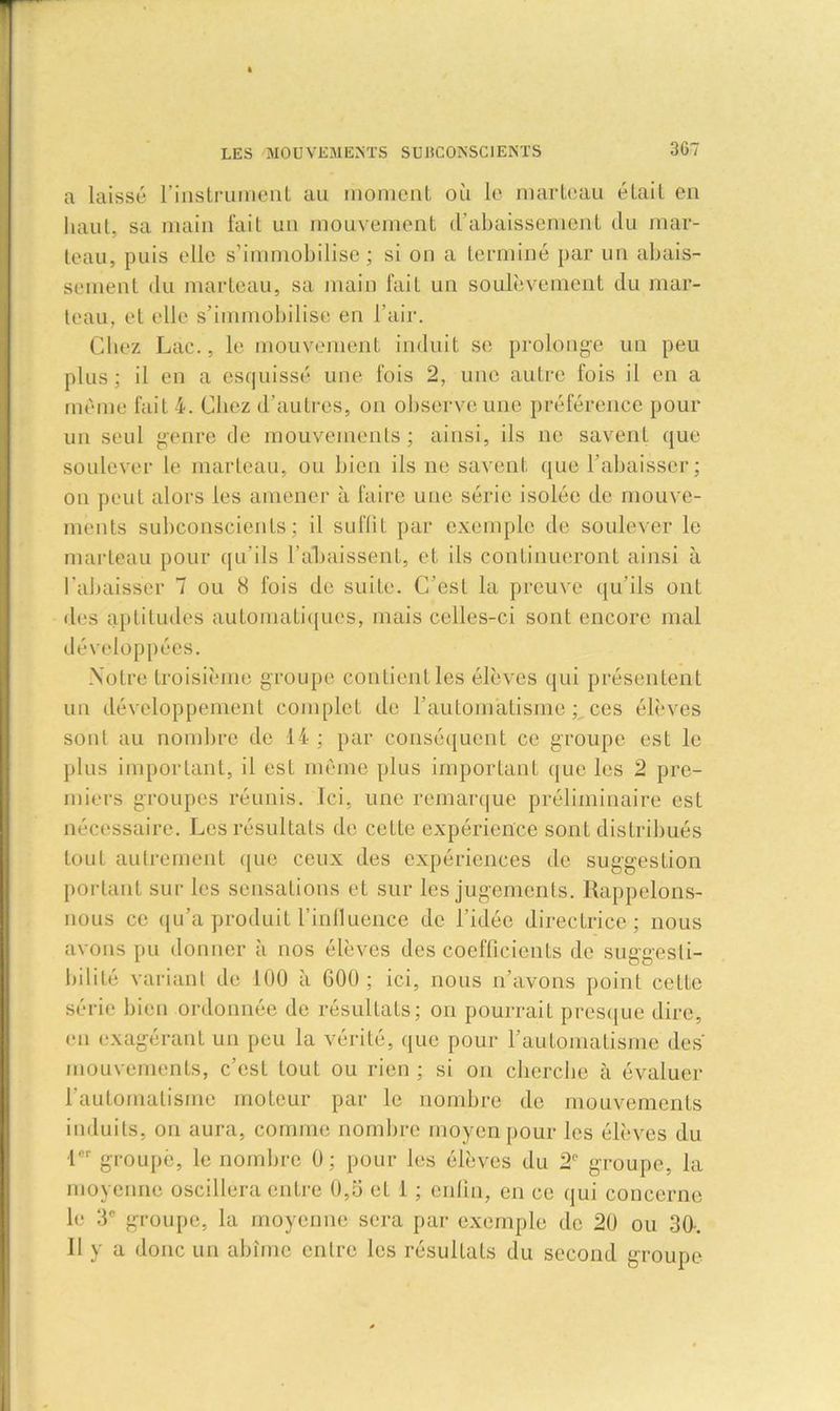 a laissé l’instrument au moment où le marteau était en haut, sa main fait un mouvement d'abaissement du mar- teau, puis elle s’immobilise; si on a terminé par un abais- sement du marteau, sa main fait un soulèvement du mar- teau, et elle s’immobilise en l'air. Cliez Lac., le mouvement induit se prolonge un peu plus; il en a esquissé une fois 2, une autre fois il en a même fait 4. Chez d'autres, on observe une préférence pour un seul genre de mouvements; ainsi, ils ne savent que soulever le marteau, ou bien ils ne savent que l’abaisser; on peut alors les amener à faire une série isolée de mouve- ments subconscients ; il suffit par exemple de soulever le marteau pour qu'ils l’abaissent, et, ils continueront ainsi à l'abaisser 7 ou 8 fois de suite. C'est la preuve qu’ils ont des aptitudes automatiques, mais celles-ci sont encore mal développées. Notre troisième groupe contient les élèves qui présentent un développement complet de l’automatisme; ces élèves sont au nombre de 14 ; par conséquent ce groupe est le plus important, il est même plus important que les 2 pre- miers groupes réunis. Ici, une remarque préliminaire est nécessaire. Les résultats de celte expérience sont distribués tout autrement que ceux des expériences de suggestion portant sur les sensations et sur les jugements. Rappelons- nous ce qu’a produit l’influence de l’idée directrice; nous avons pu donner à nos élèves des coefficients de suggesti- bilité variant de 100 à 600 ; ici, nous n’avons point cette série bien ordonnée de résultats; on pourrait presque dire, en exagérant un peu la vérité, que pour l’automatisme des mouvements, c’est tout ou rien ; si on cherche à évaluer l'automatisme moteur par le nombre de mouvements induits, on aura, comme nombre moyen pour les élèves du 1er groupe, le nombre 0; pour les élèves du 2e groupe, la moyenne oscillera entre 0,5 et 1 ; enfin, en ce qui concerne le 3e groupe, la moyenne sera par exemple de 20 ou 30-. 11 y a donc un abîme entre les résultats du second groupe