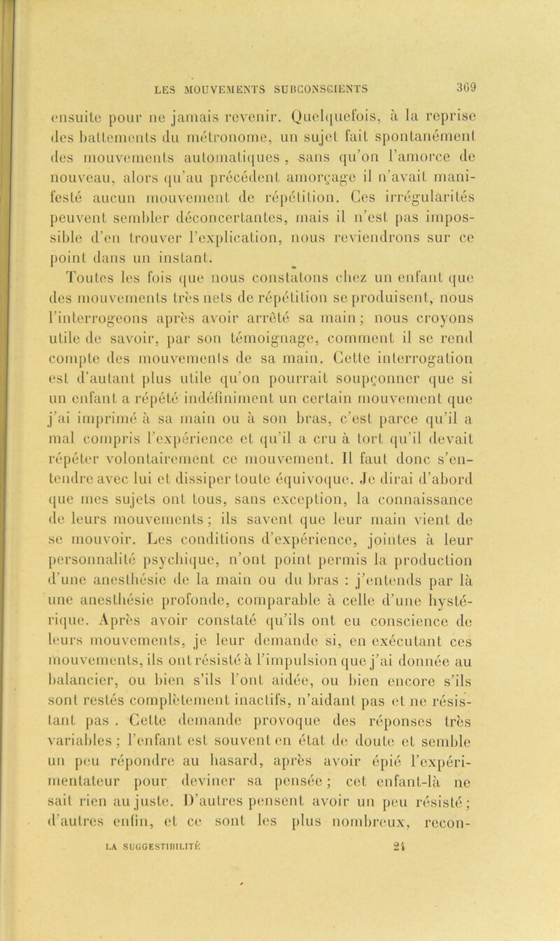 ensuite pour ne jamais revenir. Quelquefois, à la reprise des battements du métronome, un sujet fait spontanément des mouvements automatiques , sans qu’on l’amorce de nouveau, alors qu’au précédent amorçage il n'avait mani- festé aucun mouvement de répétition. Ces irrégularités peuvent sembler déconcertantes, mais il n’est pas impos- sible d’en trouver l’explication, nous reviendrons sur ce point dans un instant. Toutes les fois que nous constatons chez un enfant que des mouvements très nets de répétition se produisent, nous l’interrogeons après avoir arrêté sa main ; nous croyons utile de savoir, par sou témoignage, comment il se rend compte des mouvemenls de sa main. Cette interrogation est d'autant plus utile qu’on pourrait soupçonner que si un enfant a répété indéfiniment un certain mouvement que j'ai imprimé à sa main ou à son bras, c’est parce qu’il a mal compris l’expérience et qu'il a cru à tort qu’il devait répéter volontairement ce mouvement. Il faut donc s’en- tendre avec lui et dissiper toute équivoque. Je dirai d’abord que mes sujets ont tous, sans exception, la connaissance de leurs mouvements; ils savent que leur main vient de se mouvoir. Les conditions d’expérience, jointes à leur personnalité psychique, n’ont point permis la production d’une anesthésie de la main ou du bras : j’entends par là une anesthésie profonde, comparable à celle d’une hysté- rique. Après avoir constaté qu’ils ont eu conscience de leurs mouvements, je leur demande si, en exécutant ces mouvements, ils ont résisté à l’impulsion que j’ai donnée au balancier, ou bien s’ils font aidée, ou bien encore s’ils sont restés complètement inactifs, n’aidant pas et ne résis- tant pas . Cette demande provoque des réponses très variables; l’enfant est souvent en état de doute et semble un peu répondre au hasard, après avoir épié l’expéri- mentateur pour deviner sa pensée ; cet enfant-là ne sait rien au juste. D’autres pensent avoir un peu résisté; d’autres enfin, et ce sont les plus nombreux, rccon- LA SUGGESTIBILITÉ