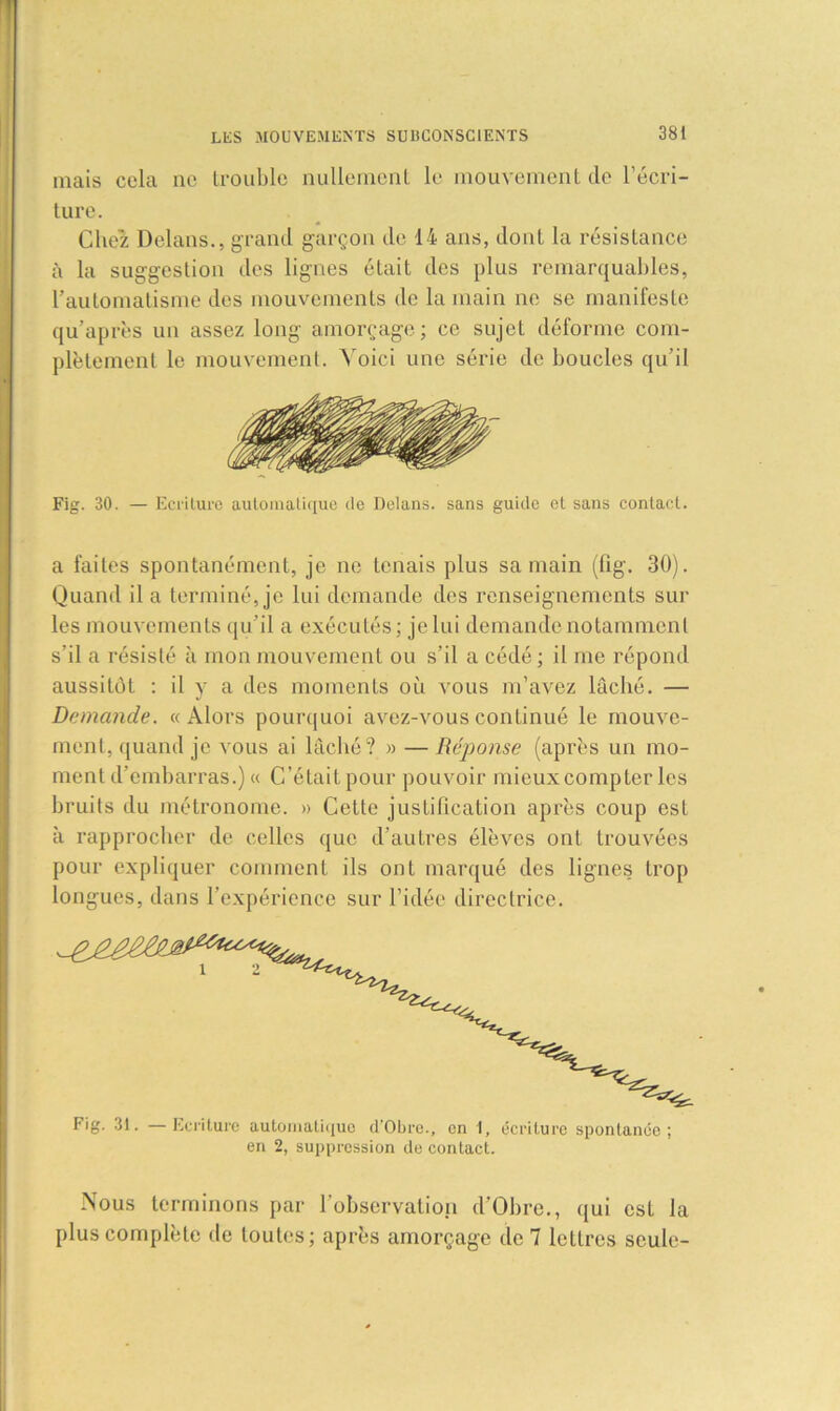mais cela ne trouble nullement le mouvement de l’écri- ture. Chez Delans., grand garçon de 14 ans, dont la résistance à la suggestion des lignes était des plus remarquables, l’automatisme des mouvements de la main ne se manifeste qu’après un assez long amorçage; ce sujet déforme com- plètement le mouvement. Voici une série de boucles qu’il Fig. 30. — Ecriture automatique de Delans. sans guide et sans contact. a faites spontanément, je ne tenais plus sa main (fig. 30). Quand il a terminé, je lui demande des renseignements sur les mouvements qu’il a exécutés; je lui demande notamment s’il a résisté à mon mouvement ou s’il a cédé ; il me répond aussitôt : il y a des moments où vous m’avez lâché. — Demande. «Alors pourquoi avez-vous continué le mouve- ment, quand je vous ai lâché? » — Réponse (après un mo- ment d’embarras.) « C’était pour pouvoir mieux compter les bruits du métronome. » Cette justification après coup est à rapprocher de celles que d’autres élèves ont trouvées pour expliquer comment ils ont marqué des lignes trop longues, dans l’expérience sur l’idée directrice. Nous terminons par l’observation d’Obre., qui est la plus complète de toutes; après amorçage de 7 lettres seule-