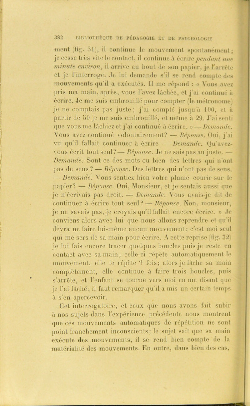 ment (lig. 31), il continue le mouvement spontanément : je cesse très vite le contact, il continue à écrire pendant une minute environ, il arrive au hout de son papier, je l'arrête et je l’interroge. Je lui demande s’il se rend compte des mouvements qu’il a exécutés. ïl me répond : « N ous avez pris ma main, après, vous l’avez lâchée, et j’ai continué à écrire. Je me suis embrouillé pour compter (le métronome je 11e comptais pas juste; j’ai compté jusqu’à 100, et à partir de 50 je me suis embrouillé, et même à 29. J’ai senti que vous me lâchiez et j’ai continué à écrire. » — Demande. Vous avez continué volontairement? — Réponse. Oui, j’ai vu qu’il fallait continuer à écrire — Demande. Qu'avez- vous écrit tout seul?— Réponse. Je ne sais pas au juste. — Demande. Sont-ce des mots ou bien des lettres qui n'ont pas de sens ? — Réponse. Des lettres qui n’ont pas de sens. — Demande. Vous sentiez bien votre plume courir sur h- papier? — Réponse. Oui, Monsieur, et je sentais aussi que je n’écrivais pas droit. — Demande. N ous avais-je dit de continuer à écrire tout seul? — Réponse. Non, monsieur, je ne savais pas, je croyais qu'il fallait encore écrire. » Je conviens alors avec lui que nous allons reprendre et qu’il devra ne faire lui-même aucun mouvement; c’est moi seul qui me sers de sa main pour écrire. A cette reprise lig. 32 je lui fais encore tracer quelques boucles puis je reste en contact avec sa main; celle-ci répète automatiquement le mouvement, elle le répète 9 fois; alors je lâche sa main complètement, elle continue à faire trois boucles, puis s’arrête, et l’enfant se tourne vers moi en me disant que je l’ai lâché; il faut remarquer qu’il a mis un certain temps à s’en apercevoir. Cet interrogatoire, et ceux que nous avons fait subir à nos sujets dans l’expérience précédente nous montrent que ces mouvements automatiques de répétition ne sont point franchement inconscients; le sujet sait que sa main exécute des mouvements, il se rend bien compte de la matérialité des mouvements. En outre, dans bien des cas.