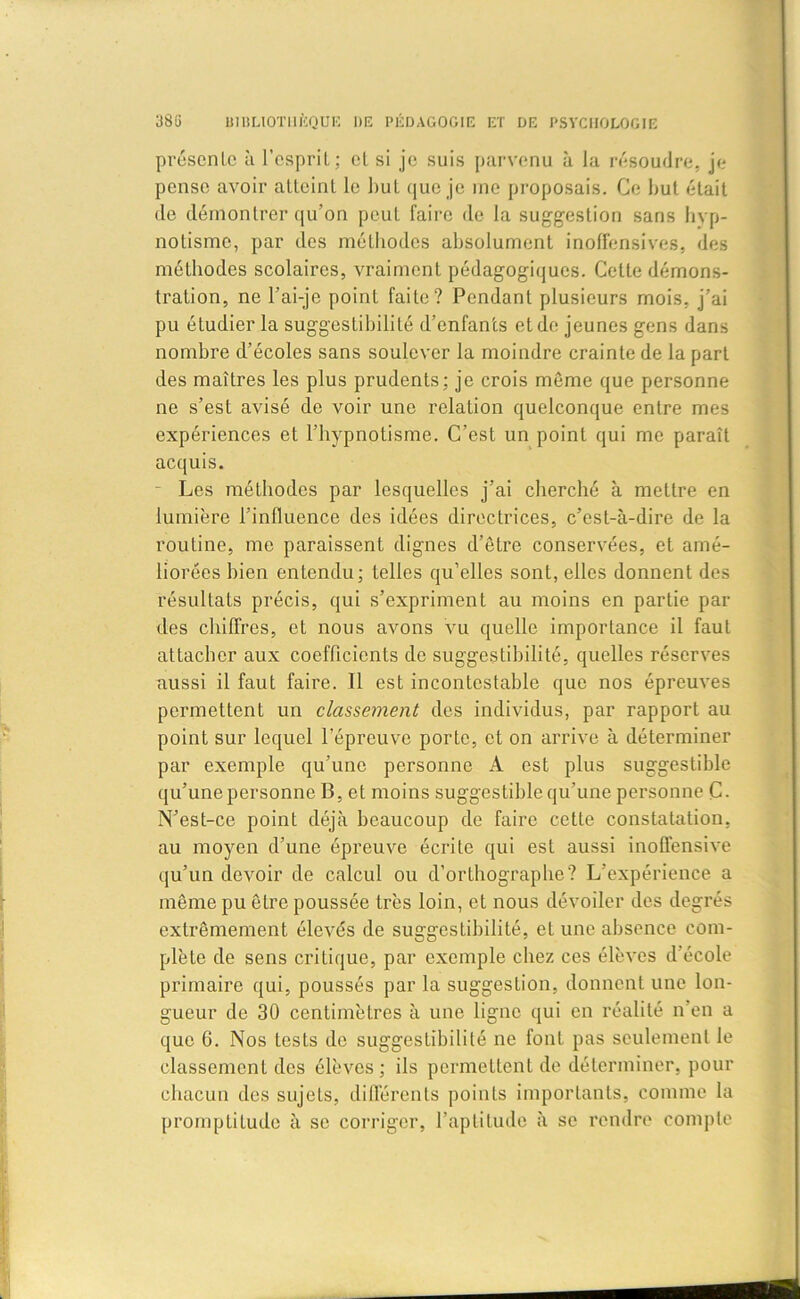 présente à l’esprit; et si je suis parvenu à la résoudre, je pense avoir atteint le but que je me proposais. Ce but était de démontrer qu'on peut faire de la suggestion sans hyp- notisme, par des méthodes absolument inoffensives, des méthodes scolaires, vraiment pédagogiques. Cette démons- tration, ne l’ai-je point faite? Pendant plusieurs mois, j’ai pu étudier la suggestibilité d’enfants et de jeunes gens dans nombre d’écoles sans soulever la moindre crainte de la part des maîtres les plus prudents; je crois même que personne ne s’est avisé de voir une relation quelconque entre mes expériences et l’hypnotisme. C’est un point qui me paraît acquis. Les méthodes par lesquelles j’ai cherché à mettre en lumière l’influence des idées directrices, c’est-à-dire de la routine, me paraissent dignes d’être conservées, et amé- liorées bien entendu; telles qu’elles sont, elles donnent des résultats précis, qui s’expriment au moins en partie par des chiffres, et nous avons vu quelle importance il faut attacher aux coefficients de suggestibilité, quelles réserves aussi il faut faire. Il est incontestable que nos épreuves permettent un classement des individus, par rapport au point sur lequel l’épreuve porte, et on arrive à déterminer par exemple qu’une personne A est plus suggestible qu’une personne B, et moins suggestible qu’une personne C- N’est-ce point déjà beaucoup de faire cette constatation, au moyen d’une épreuve écrite qui est aussi inoffensive qu’un devoir de calcul ou d’orthographe? L’expérience a même pu être poussée très loin, et nous dévoiler des degrés extrêmement élevés de suggestibilité, et une absence com- plète de sens critique, par exemple chez ces élèves d’école primaire qui, poussés par la suggestion, donnent une lon- gueur de 30 centimètres à une ligne qui en réalité n en a que 6. Nos tests de suggestibilité ne font pas seulement le classement des élèves; ils permettent de déterminer, pour chacun des sujets, différents points importants, comme la promptitude à se corriger, l’aptitude à se rendre compte