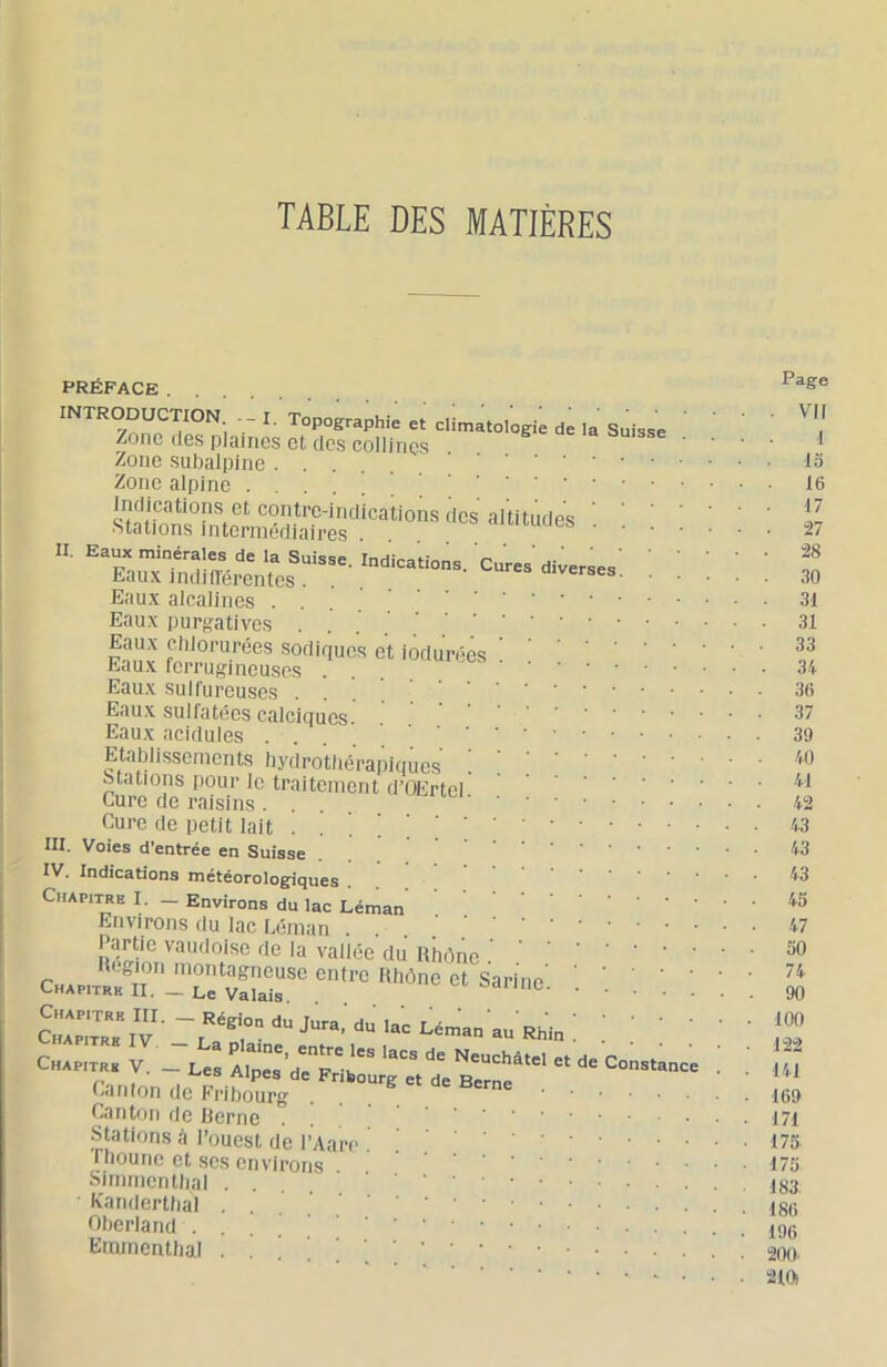 TABLE DES MATIÈRES PRÉFACE INTRODUCTION - - I. Topographie et climatologie de la Suisse Zone des plaines et des collines Zone subalpine Zone alpine StSm ** ■ Eaux alcalines .... Eaux purgatives . Eaux clilorurées sodiques et iodurées Eaux ferrugineuses . Eaux sulfureuses .... Eaux sulfatées calciques. Eaux acidulés . . . . ‘ ‘ ‘ Etablissements hydrotliéi-apiques ! Stations pour le traitement d’OErtel Cure de raisins . Cure de petit lait . . ! III. Voies d’entrée en Suisse IV. Indications météorologiques . Chapitre I. _ Environs du lac Léman Environs du lac Léman . . Partie vaudoise de la vallée du Rhône Ck.™T'-s'^lnc. c„„,„ i rx.; ïrrdtT;'' =■ Canton de Herne . Stations à l’ouest de l’Aa riioune et scs environs Simrncntlial .... ■ Eandertbal ... Oberland ... Eramentlial . . ' Page VII 1 15 16 17 27 28 30 31 31 33 34 36 37 39 40 41 42 43 43 43 45 47 50 74 90 100 122 141 169 171 175 175 183, 186 196 200. 210i