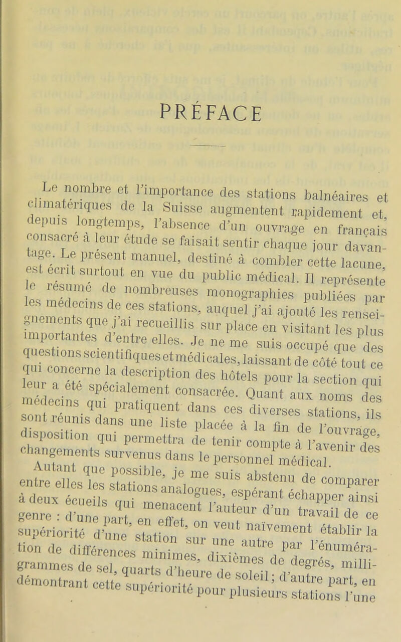 PRÉFACE Le nombre et bimportance des stations balnéaires et c imateriques de la Suisse augmentent rapidement et, t puis ongtemps, l’absence d’un ouvrage en français .^sacre à lonr étude se faisait sentir chaqL jour d^van! .J ; présent manuel, destine à combler cette lacune est eciit surtout en vue du public médical. Il représente e lesume de nombreuses monographies publiées par les médecins de ces stations, auquel j’ai ajouté les rensei gnements que j’ai recueillis sur place en visitant les nlim importantes d’entre elles. Je ne me suiso^é!^!;^ luestions scientifiques et médicales, laissant de coté tout ce leui a ete spécialement consacrée. Quant aux noms entre elles les ïr:i.r5r suijériorité d’nne’staüon a,°'. “-'«ont établir la lion (le diqérenrea min' ' nne autre par l’énuméra- grainines de sel, quarts (reuVe de sTeU «■no„.ra„teettesupériorité::j:;ruÏe;;;::Lti:^^û::