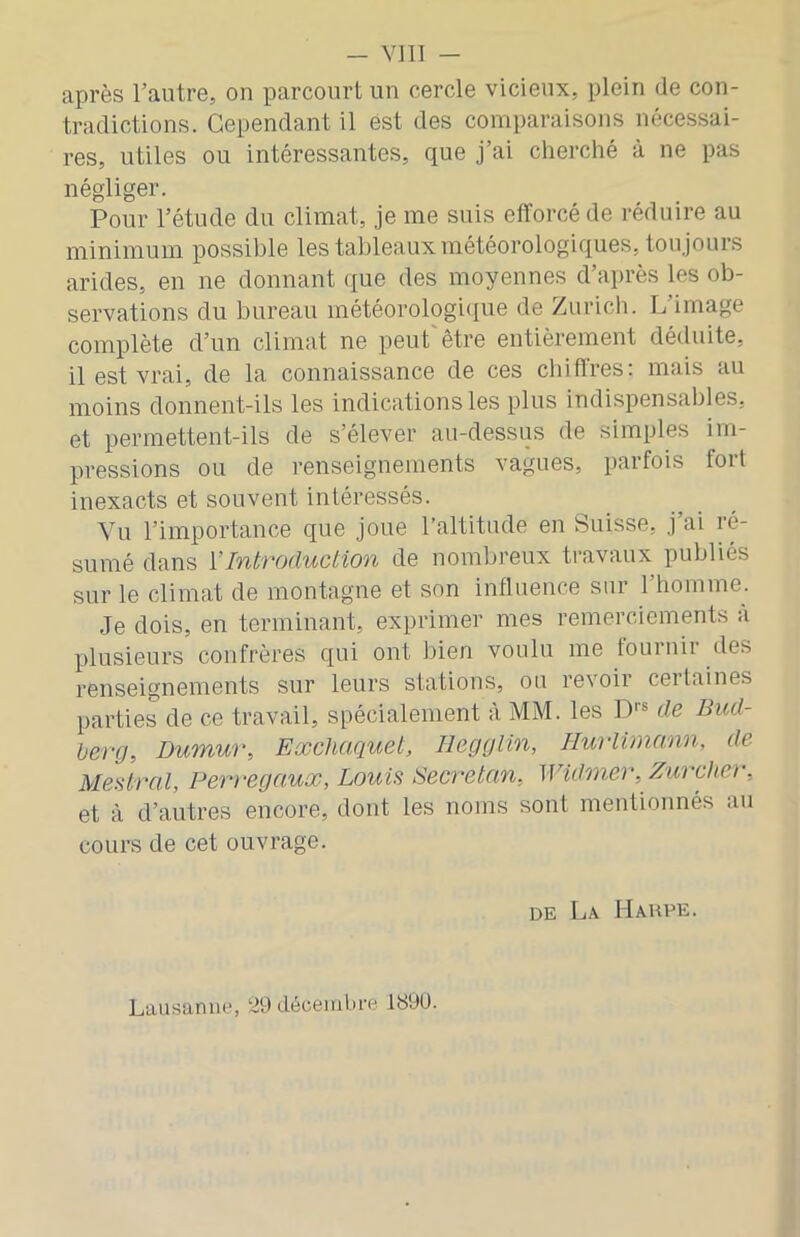 après l’autre, on parcourt un cercle vicieux, plein de con- tradictions. Cependant il est des comparaisons nécessai- res, utiles ou intéressantes, que j’ai cherché à ne pas négliger. Pour l’étude du climat, je me suis efforcé de réduire au minimum possible les tableaux météorologiques, toujours arides, en ne donnant que des moyennes d’après les ob- servations du bureau météorologique de Zurich. L’image complète d’un climat ne peut être entièrement déduite, il est vrai, de la connaissance de ces chiffres: mais au moins donnent-ils les indications les plus indispensables, et permettent-ils de s’élever au-dessus de simples im- pressions ou de renseignements vagues, parfois foit inexacts et souvent intéressés. Vu l’importance que joue l’altitude en Suisse, j’ai ré- sumé dans VIntroduction de nomljreux travaux publiés sur le climat de montagne et son influence sur l’homme. Je dois, en terminant, exprimer mes remerciements à plusieurs confrères qui ont bien voulu me fournir des renseignements sur leurs stations, ou revoir certaines parties de ce travail, spécialement à MM. les D''® de Bud- berg, Dumur, Eœchaquet, Hegglin, Ilurlimnnn, de Mettrai, Perregaux, Louis Secretan, Widmer, Zurcher, et à d’autres encore, dont les noms sont mentionnés au cours de cet ouvrage. DE La Haupe. Lausanne, 29 décembre 1899.