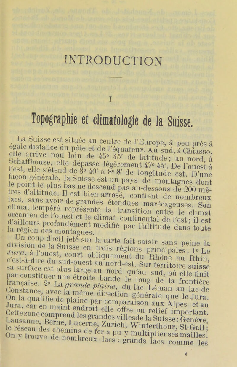 INTRODUCTION Topographie et climatologie de la Suisse. La Suisse est située au centre de l’Euroiie, à peu près à e^ale distance du pôle et de Féquateiir. Au sud à Chiasso elle arrive non loin de 45° 45’ de latitudr’an a flépasse légèrement 47» 45’. De l’ouest à 1 est, elle s’étend de 3<> 40’ à 8o 8’ de longitude est D’une açon generale, la Suisse est un pays de montâmes dont tri ^ ne.s a altitude. Il est bien arrose, contient de nombrenir lacs, sans avoir de grandes étendues marécaoeuses Son climat tenipéré représente la transition entre if ciiS le climat continental de l’est - il est la^ré/oïf s: SS V - ^ Iranç-aise. 2<> lyà aram/p n/nh,^ ^ ^ frontière Lonstauce avec ii même direction gélétle que “e jlit n,r  i,:»'® 1’“'' “'nparalslf, It Tlpes eï au ËisillHpS On y trouve de nou.hreux Iacrti;a™lsllr'::rme'fes