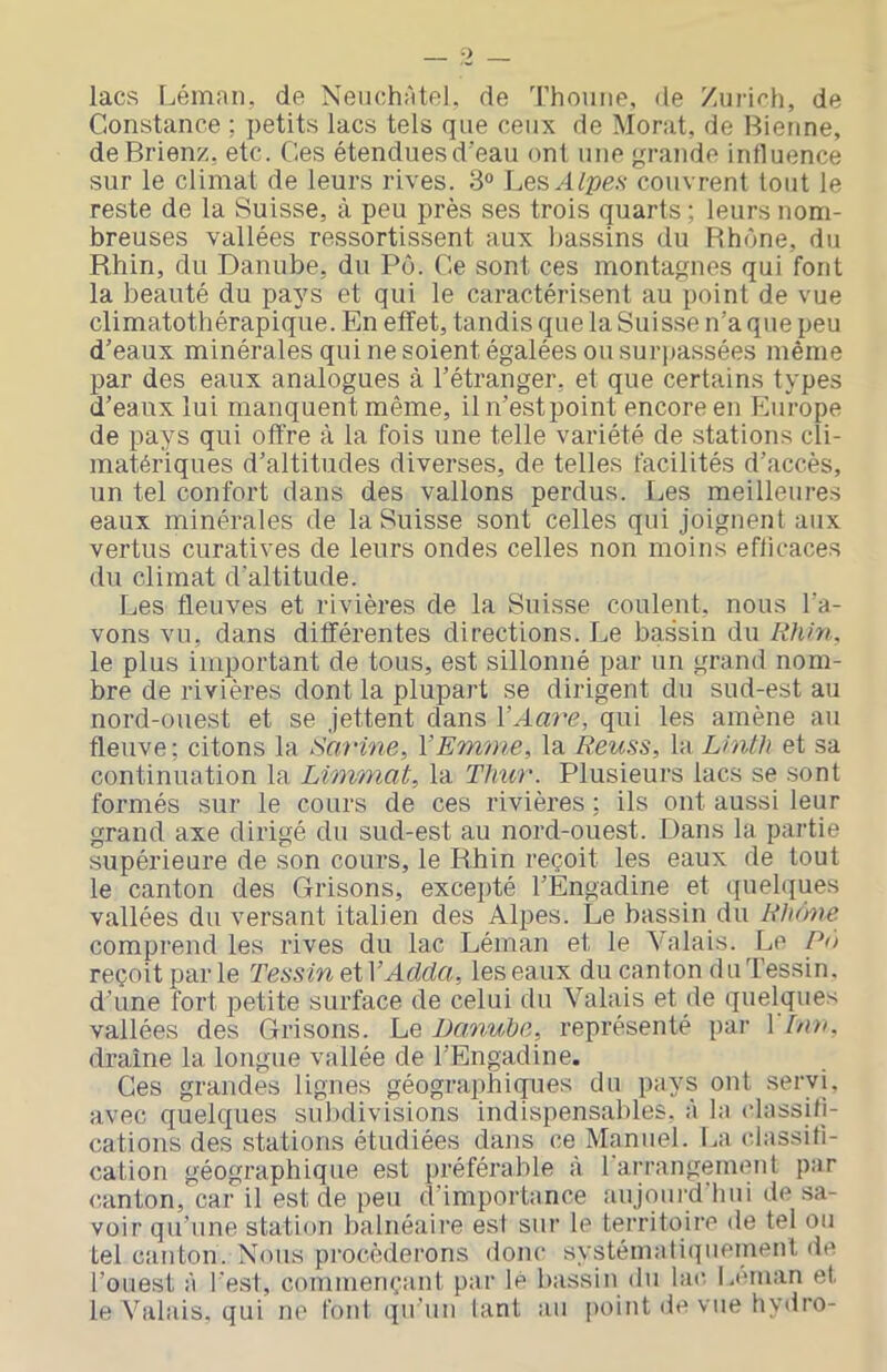 lacs I^éman, de Neiichètel, de l’houne, de Zurirh, de Constance ; petits lacs tels que ceux de Morat, de Bietine, de Brienz, etc. Ces étenduesd’eau ont une grande influence sur le climat de leurs rives. 3“ Les/l/^îe.v couvrent tout le reste de la Suisse, à peu près ses trois quarts ; leurs nom- breuses vallées ressortissent aux bassins du Rhône, du Rhin, du Danube, du Pô. Ce sont ces montagnes qui font la beauté du pays et qui le caractérisent au point de vue climatothérapique. En effet, tandis que la Suisse n’a que peu d’eaux minérales qui ne soient égalées ou surpassées même par des eaux analogues à l’étranger, et que certains types d’eaux lui manquent même, il n’est point encore en Flurope de pays qui offre à la fois une telle variété de stations cli- matériques d’altitudes diverses, de telles facilités d’accès, un tel confort dans des vallons perdus. I^es meilleures eaux minérales de la Suisse sont celles qui joignent aux vertus curatives de leurs ondes celles non moins efficaces du climat d'altitude. Les fleuves et rivières de la Suisse coulent, nous l’a- vons vu, dans différentes directions. Le bassin du Rhin, le plus important de tous, est sillonné par un grand nom- bre de rivières dont la plupart se dirigent du sud-est au nord-ouest et se jettent dans VAm^e, qui les amène au fleuve; citons la Sarine^ VEmme, la Reuss, la Linth et sa continuation la Limmat, la Thicr. Plusieurs lacs se sont formés sur le cours de ces rivières ; ils ont aussi leur grand axe dirigé du sud-est au nord-ouest. Dans la partie supérieure de son cours, le Rhin reçoit les eaux de tout le canton des Grisons, excepté l’Engadine et quelques vallées du versant italien des Alpes. Le bassin du Rhône comprend les rives du lac Léman et le Valais. Le Pô reçoit par le Tessin et VAdda, les eaux du canton du Dessin, d’une fort petite surface de celui du Valais et de quelques vallées des Grisons. Le Danube, représenté par 1 Ina. draine la longue vallée de l’Engadine. Ces grandes lignes géographicpies du pays ont servi, avec quelques subdivisions indispensables, à la classifi- cations des stations étudiées dans ce Manuel. La classifi- cation géographique est préférable à 1 arrangement par canton, car il est de peu d’importance aujourd'hui de .sa- voir qu’une station balnéaire est sur le territoire de tel ou tel canton. Nous pi-ocèderons donc systématiquement de l’ouest à l'est, commençant par lé bassin (lu lac. Léman et le Valais, qui ne font qu'un tant au point de vue hydro-