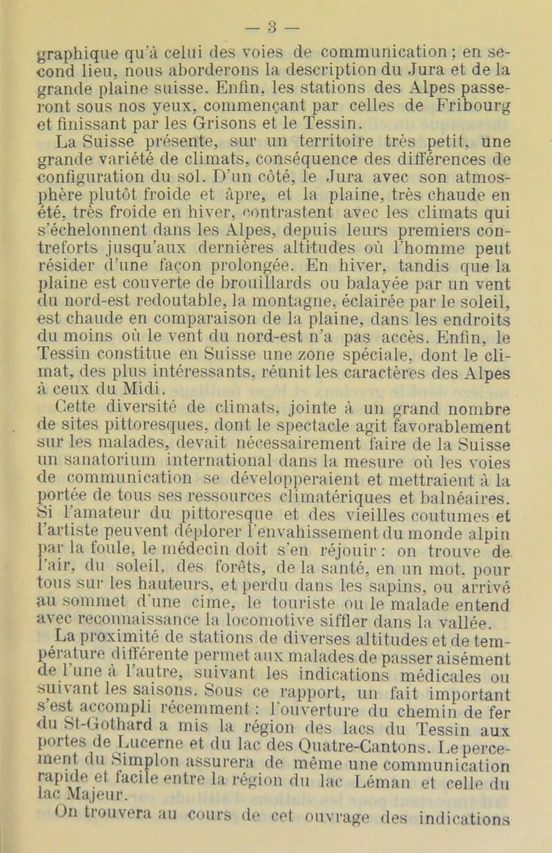 - 3 — graphique qu’à celui des voies de communication ; en se- cond lieu, nous aborderons la description du Jura et de la grande plaine suisse. Enfin, les stations des Alpes passe- ront sous nos yeux, commençant par celles de Fribourg et finissant par les Grisons et le Tessin. La Suisse présente, sur un territoire très petit, une grande variété de climats, conséquence des différences de configuration du sol. D’un côté, le Jura avec son atmos- phère plutôt froide et âpre, et la plaine, très chaude en été, très froide en hiver, contrastent avec les climats qui s’échelonnent dans les Alpes, depuis leurs premiers con- treforts jusqu’aux dernières altitudes où l’homme peut résider d’une façon prolongée. En hiver, tandis que la plaine est couverte de brouillards ou balayée par un vent du nord-est redoutable, la montagne, éclairée par le soleil, est chaude en comparaison de la plaine, dans les endroits du moins où le vent du nord-est n’a pas accès. Enfin, le Tessin constitue en Suisse une zone spéciale, dont le cli- mat, des plus intéressants, réunit les caractères des Alpes à ceux du Midi. Cette diversité de climats, jointe à. un grand nombre de sites pittoresques, dont le spectacle agit favorablement sur les malades, devait nécessairement faire de la Suisse un sanatorium international dans la mesure où les voies de communication se développeraient et mettraient à la portée de tous ses ressources climatériques et balnéaires. Si l’amateur du pittoresque et des vieilles coutumes et l’artiste peuvent déplorer l'envahissement du monde alpin par la foule, le médecin doit s’en réjouir : on trouve de. l’air, du soleil, des forêts, de la santé, en un mot, pour tous sur les hauteurs, et perdu dans les sapins, ou arrivé au sommet d’une cime, le touriste ou le malade entend avec reconnaissance la locomotive siffler dans la vallée. La proximité de stations de diverses altitudes et de tem- pérature différente permet aux malades de passer aisément de l’une à l’autre, suivant les indications médicales ou suivant les saisons. Sous ce rapport, un fait important s est accompli récemment: l’ouverture du chemin de fer du St-Gothard a mis la région des lacs du Tessin aux portes de Lucerne et du lac des Quatre-Cantons. I,e perce- ment du Sinaplon assurera de même une communication rapide et facile entre la région du lac Léman et celle du lac Majeur. On trouvera au cours de cet ouvrage des indications