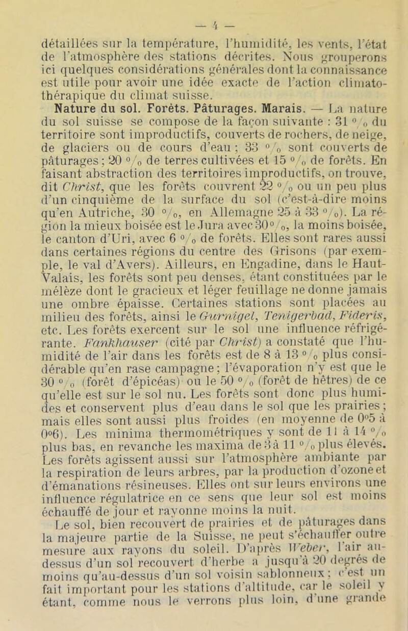 détaillées sur la tern])ératiire, l’hniuidilé, les vents, l’état de l'atmosphère des stations décrites. Nous grouperons ici quelques considérations généivales dont la connaissance est utile pour avoir une idée exacte de l’action cliuiato- thérapique du climat suisse. Nature du sol. Forêts. Pâturages. Marais. — La nature du sol suisse se compose de la façon suivante : 31 ” o du territoire sont improductifs, couverts de rochers, de neige, de glaciers ou de cours d’eau ; 33 “ o sont couverts de pâturages; 20 °/o de terres cultivées et 15 ° 3, de forêts. En faisant abstraction des territoires improductifs, on trouve, dit Christ, que les forêts couvrent 22 °/o ou un peu plus d’un cinquième de la surface du sol (c’est-à-dire moins qu’en Autriche, 30 ° o, en Allemagne 25 à 33 o). La ré- gion la mieux boisée est le-Jura avec;30° o, la moins boisée, le canton d’Uri, avec 6 «/o de forêts. Elles sont rares aussi dans certaines régions du centre des Grisons (par exem- ple, le val d’Avers). Ailleurs, en Engadine, dans le Haut- Valais, les forêts sont peu denses, étant constituées par le mélèze dont le gracieux et léger feuillage ne donne jamais une ombre épaisse. Certaines stations sont placées au milieu des forêts, ainsi le Gurnigel, Tenigerbad, Flderis, etc. Les forêts exercent sur le sol une influence réfrigé- rante. Fanhhauser (cité par Christ) a constaté que l’hu- midité de l’air dans les forêts est de 8 à 13 ° o plus consi- dérable qu’en rase campagne ; l’évaporation n’y est que le 30 0 0 (forêt d’épicéas) ou le 50 “, o (forêt de hêtres) de ce qu’elle est sur le sol nu. Les forêts sont donc plus humi- des et conservent plus d’eau dans le sol que les prairies; mais elles sont aussi plus froides (eu moyenne de 0«5 à 0°6). Les minima thermométriques y sont de 11 à 14^o plus bas, en revanche les maxima de 3 à 11 ^ ^plus élevés. Les forêts agissent aussi sur l’atmosphère ambiante par la respiration de leurs arbres, par la production d ozone et d’émanations résineuses. Elles ont sur leurs environs une influence régulatrice en ce sens que leur sol est moins échauffé de jour et rayonne moins la nuit. I^e sol, bien recouvert de prairies et de pâturages dans la majeure partie de la Suisse, ne peut s’échautler outi’e mesure aux rayons du soleil, li’api'ès \] ebcr, 1 air au- dessus d’un sol recouvert d herbe a jusqu a 20 degrés de moins qu’au-dessus d’un sol voisin sablonneux: c est un fait irnjau’tant pour les stations d altitude, car le soleil y étant, comme nous le verrons plus loin, dune giande