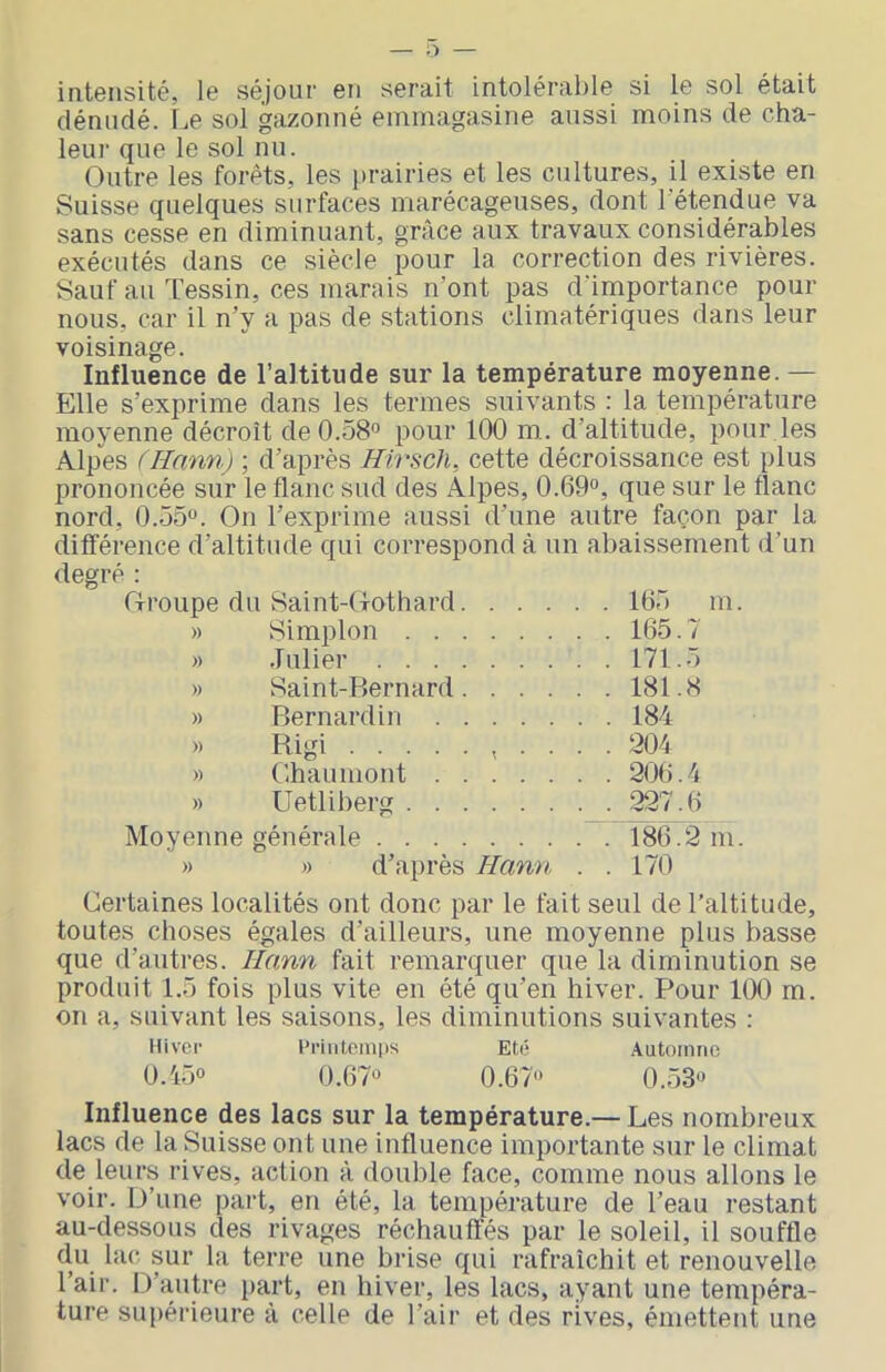 intensité, le séjour en serait intolérable si le sol était dénudé. Le sol gazonné emmagasine aussi moins de cha- leui‘ que le sol nu. Outre les forêts, les prairies et les cultures, il existe en Suisse quelques surfaces marécageuses, dont l’étendue va sans cesse en diminuant, grâce aux travaux considérables exécutés dans ce siècle pour la correction des rivières. Sauf au Tessin, ces marais n’ont pas d’importance pour nous, car il n’y a pas de stations climatériques dans leur voisinage. Influence de l’altitude sur la température moyenne. — Elle s’exprime dans les termes suivants : la température moyenne décroît de 0.58*’ pour 100 m,. d’altitude, pour,les Alpes (Hann) ; d’après Hirsch, cette décroissance est plus prononcée sur le flanc sud des Alpes, 0.69<*, que sur le flanc nord, 0.55“. On l’exprime aussi d’une autre façon par la différence d’altitude qui correspond à un abaissement d’un degré : Oroupe du Saint-Cxothard 165 m. » Simplon 165.7 » Julier 171.5 )» Saint-Bernard 181.8 » Bernardin 184 » Rigi , . . . . 204 » Chaumont 206.4 » Uetliberg 227.6 Moyenne générale 186.2 m. » » d’après Hann . . 170 Certaines localités ont donc par le fait seul de l’altitude, toutes choses égales d’ailleurs, une moyenne plus basse que d’autres. Hann fait remarquer que la diminution se produit 1.5 fois plus vite en été qu’en hiver. Pour 100 m. on a, suivant les saisons, les diminutions suivantes : Hiver l'riiitoinps Eté Automne 0.45“ 0.67“ 0.67“ 0.53“ Influence des lacs sur la température.— Les nombreux lacs de la Suisse ont une influence importante sur le climat de leurs rives, action à double face, comme nous allons le voir. D’une part, en été, la température de l’eau restant au-dessous des rivages réchauffés par le soleil, il souffle du lac sur la terre une brise qui rafraîchit et renouvelle l’air. D’autre part, en hiver, les lacs, ayant une tempéra- ture supérieure à celle de l’air et des rives, émettent une