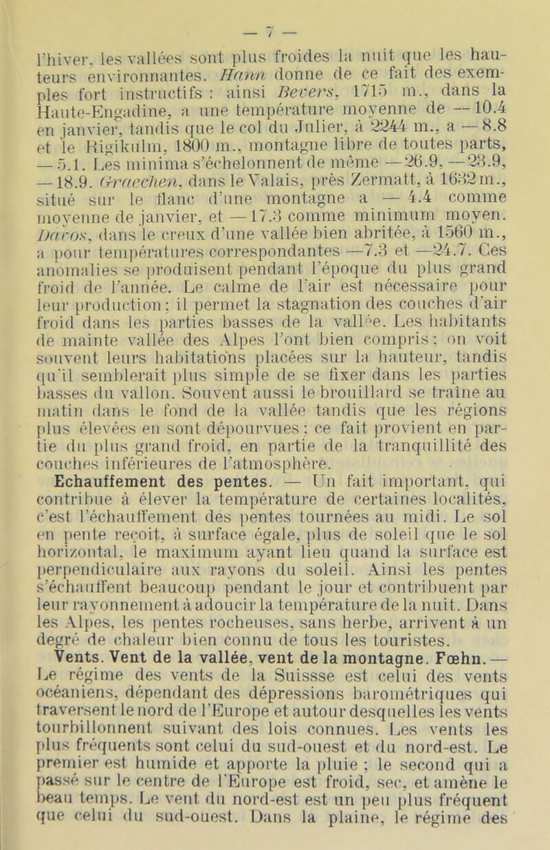 rhivei’. les vallées sont plus froides l:t nuit (jne les haii- teurs environnantes. Hnnn donne de ce fait des exem- ples fort instructifs : ainsi Becers, 1710 m., dans la Hante-Engadine, a une température moyenne de —10.4 en janvier, tandis cjne le col du Jnlier, à ‘^244 m., a H.8 et le Higikulin, 1800 m., montagne libre de toutes parts, — ü.l. Les ininima s’échelonnent de même —20.9, —28.9, — 18.9. (By/cchen, dans le Valais, près Zermatt, à 1682 m., situé sur le flanc d’une montagne a — 4.4 comme niovenne de janvier, et — 17.8 comme minimum moyen. Jjaros, dans'le creux d’une vallée bien abritée, à 15(k3 m., a pour températures correspondantes —7.3 et —24.7. Ces anomalies se produisent pendant l’époque du plus grand froid de l’année. Le calme de l’air est nécessaire pour leur production : il permet la stagnation des couches d'air froid dans les parties basses de la valL'e. Les habitants de mainte vallée des Alpes l’ont bien compris: on voit souvent leurs habitations placées sur la hauteur, tandis qu'il semblerait ])lus sim[)le de se fixer dans les [>arties basses du vallon. Souvent aussi le brouillard se traîne au inatiji dans le fond de la vallée tandis que les régions plus élevées en sont dé[)Ourvues : ce fait provient en par- tie du pins grand froid, en partie de la tranquillité des couches inférieures de l’atmosphère. Echauffement des pentes. — Un fait important, qui contribue à élever la température de certaines localités, c’est l’échaulfement des pentes tournées au midi. Le sol en pente reçoit, à surface égale, plus de soleil que le sol hori/ontal, le maximum ayant lieu quand la surface est l)erpendiculaire aux rayons du soleil. Ainsi les pentes s’échaulfent beaucoup pendant le jour et contribuent par leur rayonnement à adoucir la température de la nuit. Dans les .-Vlpes, les pentes rocheuses, sans herbe, arrivent à un degré de chaleur bien connu de tous les touristes. Vents. Vent de la vallée, vent de la montagne. Fœhn. — Le régime des vents de la Siiissse est celui des vents océaniens, dépendant des dépressions barométriques qui traversent le nord de l’Europe et autour desquelles les vents tourbillonnent suivant des lois connues. Les vents les plus fréquents sont celui du sud-ouest et du nord-est. Le premier est humide et apporte la pluie ; le second qui a [tassé sur le centre de l'Europe est froid, sec, et amène le beau temps, l^e vent du nord-est est un peu plus fréquent que celui du sud-ouest. Dans la plaine, le régime des