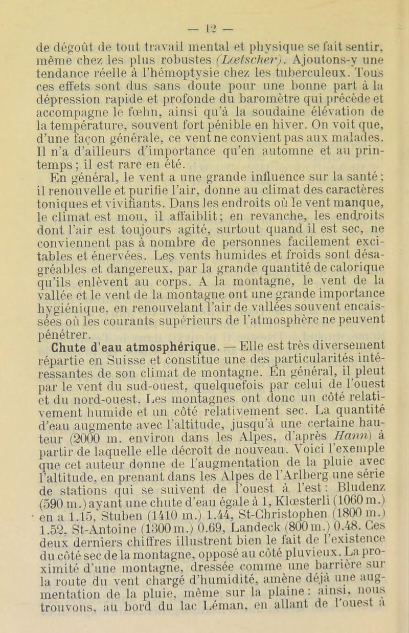 Ivî — de dépord de tout tmvail mental et physique se lait sentir, même chez les plus robustes (Lœlsche7'j. Ajoutons-y une tendance réelle à l’hémoptysie chez les tuberculeux, d’ous ces effets sont dus sans doute pour une bonne part à la dépression rapide et profonde du baromètre qui précède et accompagne le fœhn, ainsi qu’à la soudaine élévation de la température, souvent fort pénible en hiver. On voit que, d’une façon générale, ce vent ne convient pas aux malades. Il n’a d’ailleurs d’importance qu’en automne et au prin- temps ; il est rare en été. En général, le vent a une grande influence sur la santé ; il renouvelle et purifie l’air, donne au climat des caractères toniques et vivifiants. Dans les endroits où le vent manque, le climat est mou, il affaiblit: en revanche, les endi’oits dont l’air est toujours agité, surtout quand il est sec, ne conviennent pas à nombre de personnes facilement exci- tables et énervées. Les vents humides et froids sont désa- gréables et dangereux, par la grande quantité de calorique qu’ils enlèvent au corps. A la montagne, le vent de la vallée et le vent de la montagne ont une ^œande importance hygiénique, en renouvelant l’air de vallées souvent encais- sées où les courants supérieurs de l’atmosphère ne peuvent pénétrer. Chute d’eau atmosphérique. — Elle est très diversement répartie en Suisse et constitue une des particularités inté- ressantes de son climat de montagne. En général, il pleut par le vent du sud-ouest, quelquefois par celui de l’ouest et du nord-ouest. Les montagnes ont donc un côté relati- vement humide et un côté relativement sec. La quantité d’eau augmente avec l’altitude, jusqu’à une certaine hau- teur (2000 m. environ dans les Alpes, d’après Hann) à partir de laquelle elle décroît de nouveau. Voici l’exemple que cet auteur donne de l’augmentation^ de la pluie avec l’altitude, en prenant dans les Alpes de l'Arlberg une série de stations qui se suivent de l’ouest à l’est : Bludenz (590 m.) ayant une chute d'eau égale à 1, Klœsterli (1060 m.) • en a l.l5, Stuben (lUO m.) 1.44, St-Gliristophen (1800 m.) 1.52, St-Antoine (1300m.) 0.69, Landeck (800m.) 0.48. Les deux derniers chiffres illustrent bien le fait de 1 existence du côté sec de la montagne, opposé au côté pluvieux. La pro- ximité d’une montagne, dressée comme une barrière sur la route du vent chargé d’humidité, amène déjà une aug- mentation de la, pluie, même sur la plaine: ainsi, nous trouvons, au bord du lac Léman, en allant de l’ouest a