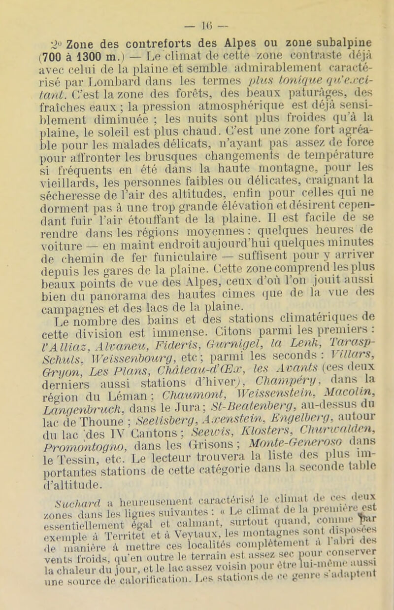 K! — 2'> Zone des contreforts des Alpes ou zone subalpine (700 à 1300 m.) — Le climat de cette zone contraste déjà avec celui de la plaine et semble admirablement caracté- lâsé par Lombard dans les termes jdus toniqicefju’e.rci- L’est la zone des forêts, des beaux paturâ^^es, des fraîches eaux ; la pression atmosphérique est déjà sensi- blement diminuée ; les nuits sont i)lus troides qu’à la plaine, le soleil est plus chaud. L’est une zone fort agréa- ble pour les malades délicats, n’ayant pas assez de force pour alfronter les brusques changements de température si fréquents en été dans la haute montagne, pour les vieillards, les personnes faibles ou délicates, craignant la sécheresse de l’air des altitudes, enfin pour celles qui ne dorment pas à une trop grande élévation et désirent cepen- dant fuir l’air étouffant de la plaine. Il est facile de se rendre dans les régions moyennes : quelques heures de voiture — en maint endroit aujourd’hui quelques minutes de chemin de fer funiculaire — suflisent pour y arriver depuis les gares de la plaine. Lette zone comprend les plus beaux points de vue des Alpes, ceux d’ou 1 on jouit aussi bien du panorama des hautes cimes (pie de la vue des campagnes et des lacs de la plaine. _ Le nombre des bains et des stations climatériques de cette division est immense. Citons parmi les preinieis . l’Ailiaz, Alvaneu, Ficleris, Gurnigel, la Lenli, Tarasp- Schuls, WeiüHenhourg, etc; parmi les seconds: \alors, Ch'von, Les Plans, Châteœa-d’Œœ, les A vants (ci^s deux derniers aussi stations d’hiveiy, Chanipéru, dans la réo'ion du Léman; Chaumont, Weissenstein, Macolm, Langenbruch, dans le Jura; St-Beatenberg, au-dessus i, u lac de Thoune ; Seelisberg, Axenstein, PCngelberg, autour du lac des IV Cantons; Beewls, Klosters, Clmricolden, Prornontogno, dans les Grisons ; Monte-Generosn dans le 'l’essin, etc. Le lecteur trouvera la liste des plus im- portantes stations de cette catégorie dans la seconde table (l’altitude. Suchnrd a heureusement caractérisé le climat «le ces .leux lUms icK ligii® suhMMtes : . I.» diinat ,1e la |n-e„,..Te est essentiellement égal et calmant, surtout (piamb n-ir exca nie à 'IVrritet et à Vevlaux, les montagnes sont ;hspoM es le mettre ces dcalités conq.létement a 1 al.n des «nirM.ls/, U cH,U-e le terrai,, ,-si asser, «0 ru,; la chaleur du jour, et le lac assez voisin pmi. ' V .n te^^^^ une source de calorilication. Les stations .le . e gem> a.t.ipiem