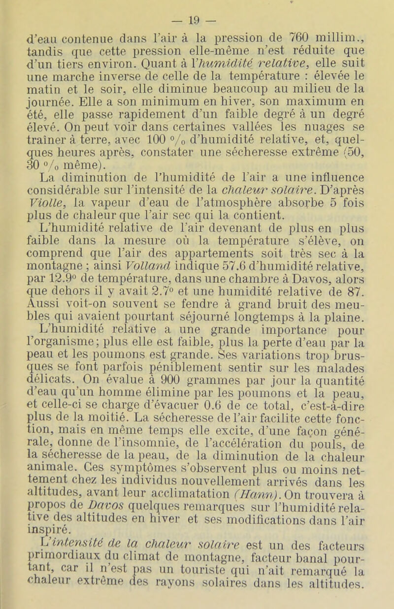 d’eau contenue dans l’air à la pression de 760 millim., tandis que cette pression elle-même n’est réduite que d’un tiers environ. Quant à l’humidité relative, elle suit une marche inverse de celle de la température : élevée le matin et le soir, elle diminue beaucoup au milieu de la journée. Elle a son minimum en hiver, son maximum en été, elle passe rapidement d’un faible degré à un degré élevé. On peut voir dans certaines vallées les nuages se tramer à terre, avec 100 °/o d’humidité relative, et, quel- ques heures après, constater une sécheresse extrême (50, 30 °/o même). La diminution de l’humidité de l’air a une influence considérable sur l’intensité de la chaleur solaire. D’après Violle, la vapeur d’eau de l’atmosphère absorbe 5 fois plus de chaleur que l’air sec qui la contient. L’humidité relative de l’air devenant de plus en plus faible dans la mesure où la température s’élève, on comprend que l’air des appartements soit très sec à la montagne ; ainsi Volland indique 57.6 d’humidité relative, par 12.9» de température, dans une chambre à Davos, alors que dehors il y avait 2.7» et une humidité relative de 87. Aussi voit-on souvent se fendre à grand bruit des meu- bles qui avaient pourtant séjourné longtemps à la plaine. L’humidité relative a une grande importance pour l’organisme; plus elle est faible, plus la perte d’eau par la peau et les poumons est grande. Ses variations trop brus- ques se font parfois péniblement sentir sur les malades délicats. On évalue à 900 grammes par jour la quantité d’eau qu’un homme élimine j>ar les poumons et la peau, et celle-ci se charge d’évacuer 0.6 de ce total, c’est-à-dire plus de la moitié. La sécheresse de l’air facilite cette fonc- tion, mais en même temps elle excite, d’une façon géné- rale, donne de l’insomnie, de l’accélération du pouls, de la sécheresse de la peau, de la diminution de la chaleur animale. Ces symptômes s’observent plus ou moins net- tement chez les individus nouvellement arrivés dans les altitudes, avant leur acclimatation (Ha,fin).Ox\ trouvera à propos de Davos quelques remarques sur l’humidité rela- tive des altitudes en hiver et ses modifications dans l’air inspiré. L intensité de la, chaleur solaire est un des facteurs primordiaux du climat de montagne, facteur banal pour- tant car il n est pas un touriste qui n’ait remarqué la chaleur extrême des rayons solaires dans les altitudes.