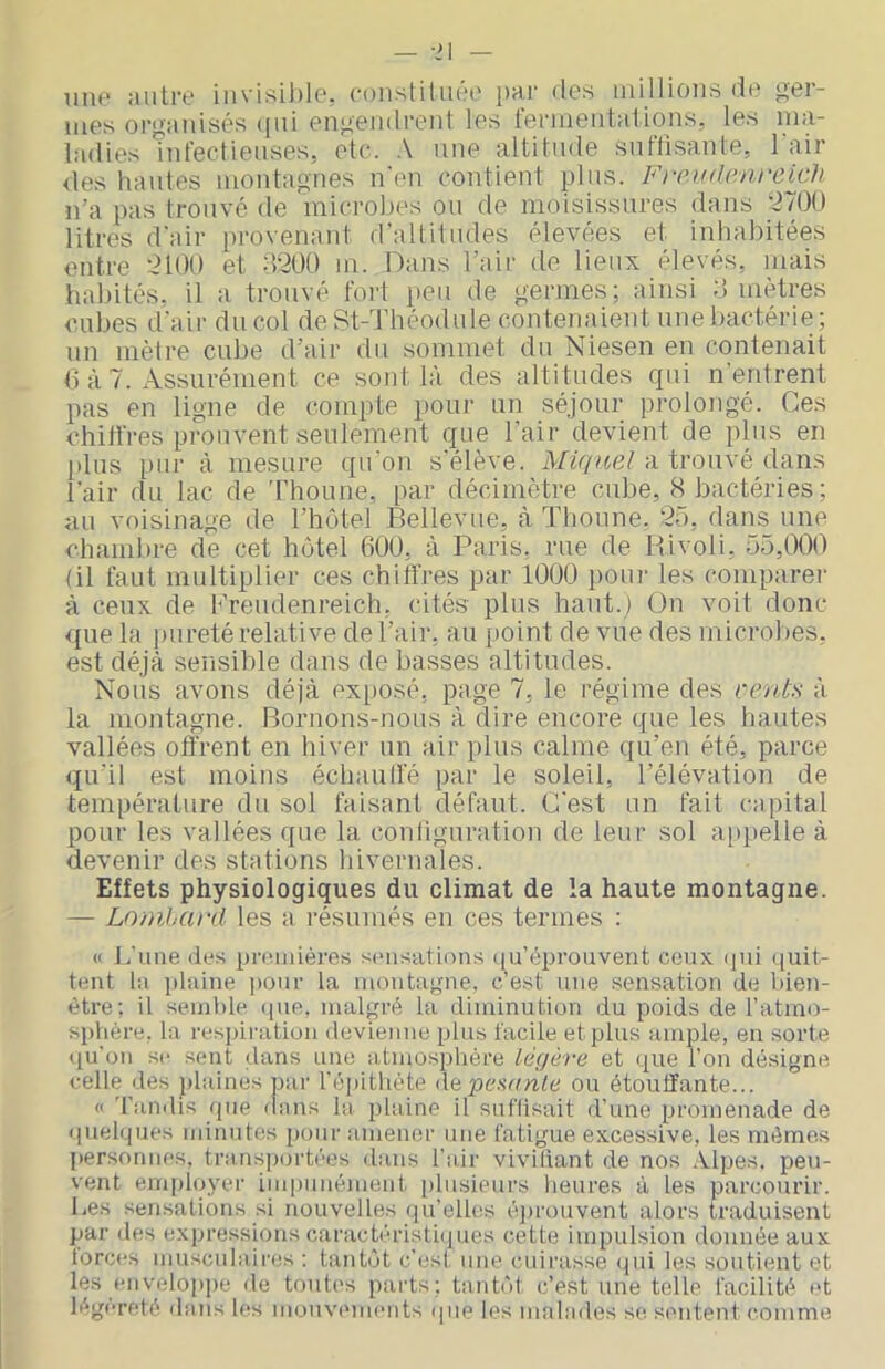 une autre invisil)le. constituée par des millions de ger- mes oi'paidsés (jiii engendrent les termentalions, les ma- ladies nd'ectieuses, etc. une altitude snttisante, 1 air des hautes montagnes n'en contient pins. Freudrnreixh n’a pas trouvé de microbes ou de moisissures dans ‘2700 litres d'air provenant d'altitudes élevées et inhabitées entre 2100 et 0200 m. Dans l’air de lieux élevés, mais habités, il a trouvé fort peu de germes; ainsi 0 mètres c.ubes d'air du col de St-Théodule contenaient une bactérie; un mètre cube d’air du sommet du Niesen en contenait Ô à 7. Assurément ce sont là des altitudes cjui n'entrent pas en ligne de compte pour un séjour prolongé. Ces chitl'res prouvent seulement que l'air devient de plus en l)lus pur à mesure qu’on s'élève. Miquel a trouvé dans l'air du lac de 'rhoune, par décimètre cube, 8 bactéries; au voisinage de l’hotel Bellevue, à Tlioune. 25, dans une chambre de cet hôtel 600, à Paris, nie de Rivoli, 55,000 RI faut multiplier ces chitïres par 1000 pour les comparer à ceux de Kreudenreich, c'ités plus haut.) On voit donc que la ])ureté relative de l’air, au point de vue des microbes, est déjà sensible dans de basses altitudes. Nous avons déjà exposé, page 7, le régime des cents à la montagne. Bornons-nous à dire encore que les hautes vallées offrent en hiver un air plus calme qu’en été, parce qu'il est moins échaull'é par le soleil, l’élévation de température du sol faisant défaut. C'est un fait capital pour les vallées que la configuration de leur sol a[)pelle à devenir des stations hivernales. Effets physiologiques du climat de la haute montagne. — Lomhcu'd les a résumés en ces termes ; « J,'une des preiidères sensatinns qu’éprouvent ceux ipii quit- tent la plaine pour la montagne, c’est une .sensation de bien- être; il seinl)le ipie, malgré la diminution du poids de l’atmo- sphère, la res])ii'ation devienne plus facile et plus ample, en sorte ({u’on se sent dans une atmosplière légère et que l’on désigne celle des plaines par l’épithète Ae penanle ou étouffante... (I d’andis que dans la plaine il suffisait d’une promenade de quelques ndnutes pour amener une fatigue excessive, les mêmes personnes, transp(jrtées dans l'air vivifiant de nos Alpes, peu- vent employer impunément [)lusieurs lieures à les parcourir. Les sensations si nouvelles qu’elles é])i'ouvent alors traduisent par des expressions carachudsthpies cette impulsion donnée aux torces musculaires ; tantôt c’est une cuirasse <pii les soutient et les envélop])e de toutes parts; tantôt c’est une telle facilité et légèreté dans les moinannents (pie les malades se sentent comme