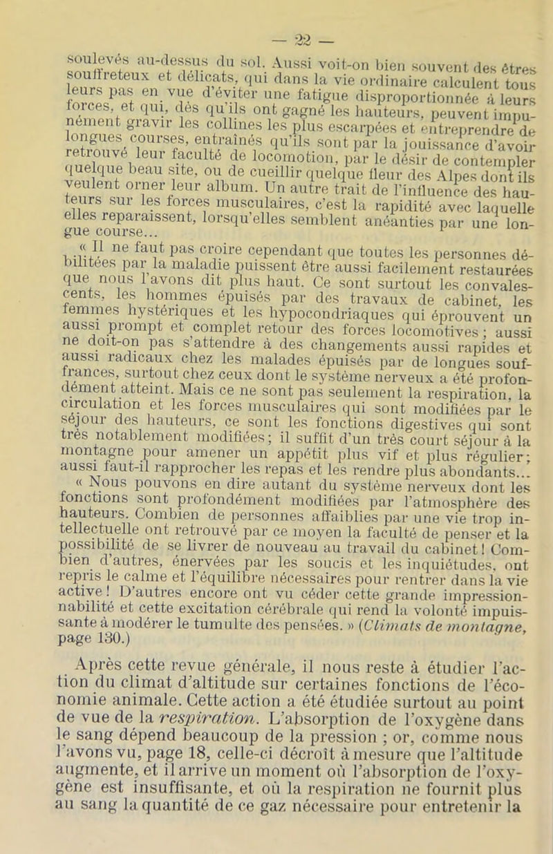 soulevés iuwlessus du sol. Aussi voit-on bien souvent .les êtres Southeteux et délicats, .jui dans la vie ordinaire calculent tous leurs pas en vue d éviter une fatigue disproportionnée à leurs lorces, et qui, dés qu ils ont gagné les hauteurs, peuvent impu- nément gravir les collines les plus escarpées et entreprendre^de ongues cour.ses, entraînés qu’ils .sont par la jouissance d’avoir locomotion, par le désir de contempler f quelque tleiir des Alpes dont ils veulent orner leur album. Un autre trait de l’intluence des hau- »^«s?^laires, c’est la rapidité avec laquelle elles reparaissent, lorsqu elles semblent anéanties pai- une lon- gue course... ‘ T -r pas croire cependant .lue toutes les personnes dé- bilitées par la malaciie puissent être aussi facilement restaurées que nous l avons dit plus haut. Ce sont surtout les convales- cents, les hommes épuisés par des travaux de cabinet, les femmes hystériques et les hypocondriaques qui éprouvent un aussi prompt et complet retour des forces locomotives ; aussi ne doit-on pas s’attendre à des changements aus.si rapides et aussi radicaux chez les malades épuisés par de longues souf- trances, surtout chez ceux dont le système nerveux a ébé profon- dérnent atteint. Mais ce ne sont pas seulement la respiration, la circulation et les forces musculaires qui sont modifiées par le séjour des liauteurs, ce sont les fonctions digestives qui sont très notablement modifiées; il suffit d’un très court séjour à la montagne pour amener un appétit plus vif et plus régulier; aussi faut-il rapprocher les repas et les rendre plus abondants..! « Nous pouvons en dire autant du système nerveux dont les fonctions sont profondément modifiées par l’atmosphère des hauteurs. Combien de personnes affaiblies par une vie trop in- tellectuelle ont retrouvé par ce moyen la faculté de penser et la possibilité de se livrer de nouveau au travail du cabinet ! Com- bien d’autres, énervées par les soucis et les inquiétudes, ont l'epris le calme et l’équilibre nécessaires pour rentrer dans la vie active ! D autres encore ont vu céder cette grande impression- nabilité et cette excitation cérébrale qui rend la volonté impuis- sante à modérer le tumulte des pensées. » (Climats de montagne, page 130.) .\près cette revue générale, il nous reste à étudier l’ac- tion du climat d’altitude sur certaines fonctions de l’éco- noniie animale. Cette action a été étudiée surtout au point àe vwQ àe \?L res2}ivation. L’alisorption de l’oxygène dans le sang dépend Beaucoup de la pression ; or, comme nous l avons vu, page 18, celle-ci décroît à mesure que l’altitude augmente, et il arrive un moment où l’absorption de l’oxy- gène est insuffisante, et où la respiration ne fournit plus au sang la quantité de ce gaz nécessaire pour entretenir la