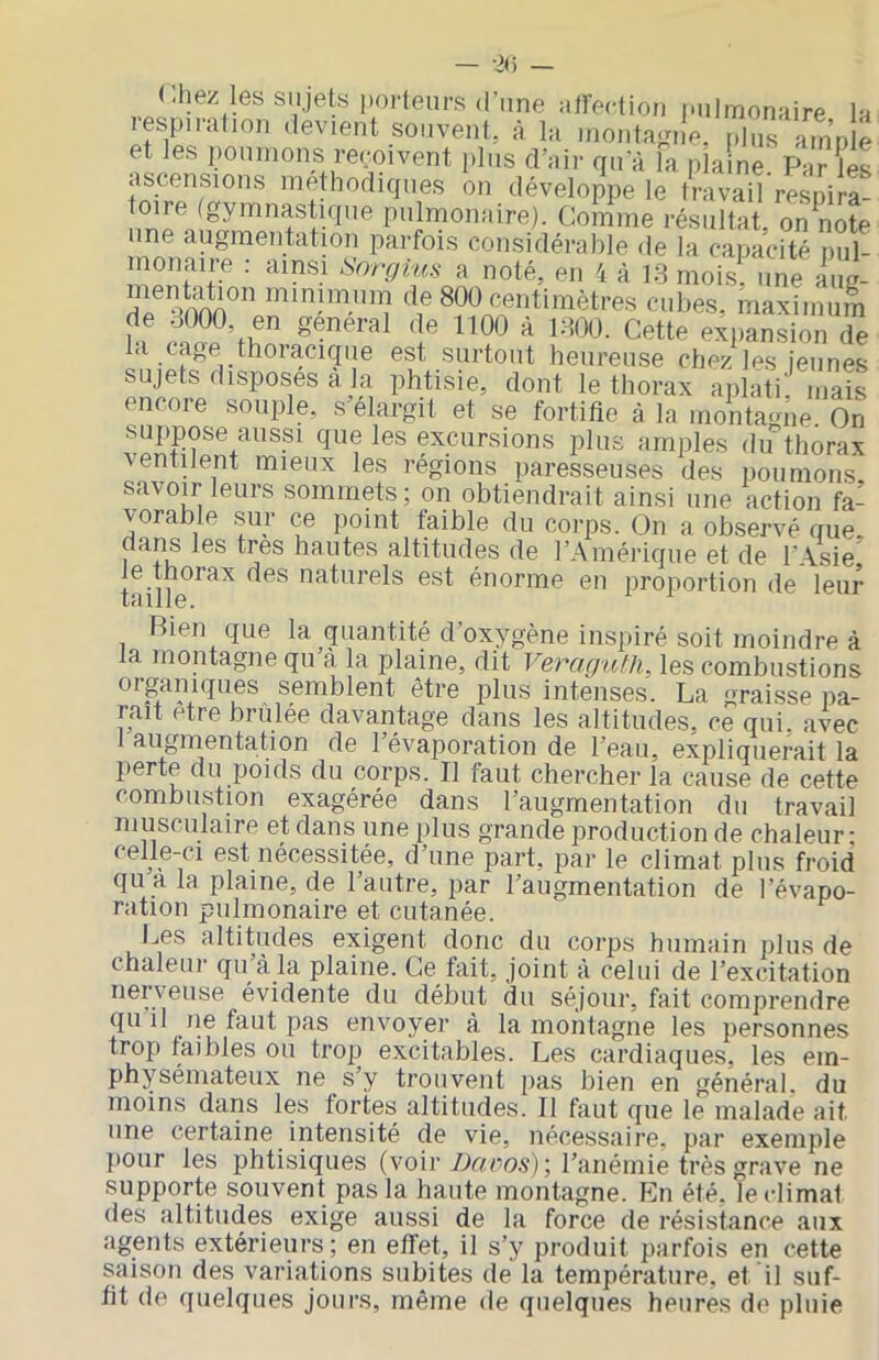 (.hez les sujets porteurs (l’nne aireclioii pulmonaire la lespiration devient souvent, à la montagne. pl„s ample et les poumons repoivent plus d’air qu a la plaine. Par ÎL ascensions méthodiques on développe le travail respira- toire (gymnastique pulmonaire). Comme résultat, on note une augmentation parfois considérable <le la capacité pul- monaire : ainsi Snrgm.s a noté, en 4 à 18 mois, une iiie- menMion minimum de 800 centimètres aibes.‘ maximum de 8000, en général de 1100 à 1800. Cette expansio^T la cage thoracique est surtout heureuse chez les jeunes sujets disposes à la phtisie, dont le thorax aplati niais encore souple, s élargit et se fortifie à la montatme On suppose aussi que les excursions plus amples du^thorax ■ventilent mieux les régions paresseuses des iiounions savoir leurs sommets; on obtiendrait ainsi une action fa- vorable sur ce point faible du corps. On a observé que, dans les très hautes altitudes de l’Amérique et de l’.Asie le thorax des naturels est énorme en proportion de leur Rien que la quantité d’oxygène inspiré soit moindre à la montagne qu’à la plaine, dit Vera.gtUh, les combustions oiganiques semblent être jilos intenses. La 'rj*aisse pa- raît être brûlée davantage dans les altitudes, ce qui. avec 1 augmentation de l’évaporation de l’eau, expliquerait la perte du poids du corps. Il faut chercher la cause de cette combustion exagérée dans l’augmentation du travail musculaire et dans une plus grande production de chaleur- celle-ci est nécessitée, d’une part, par le climat plus froid qu a la plaine, de l’autre, par l’augmentation de l’évapo- ration pulmonaire et cutanée. Les altitudes exigent donc du corps humain plus de chaleur qu à la plaine. Ce fait, joint à celui de l’excitation nei veuse évidente du début du séjour, fait comprendre qu il ne faut pas envoyer à la montagne les personnes trop faibles ou trop excitables. Les cardiaques, les em- physémateux ne s’y trouvent pas bien en général, du moins dans les fortes altitudes. Il faut que le malade ait une certaine intensité de vie, nécessaire, par exemple pour les phtisiques (voir/Jr<eo.ç); l’anémie très grave ne supporte souvent pas la haute montagne. En été. le climat des altitudes exige aussi de la force de résistance aux agents extérieurs ; en effet, il s’y produit parfois en cette saison des variations subites de la température, et il suf- fit de quelques jours, même de quelques heures de pluie
