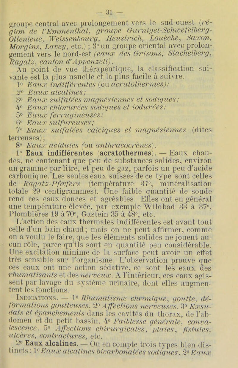 groupe central avec prolongement vers le sud-ouest {ré- gion de VEmmenthal, grouiie Gurnigel-ScliwefeWerg- Ottenleue, Weissenhourg, Ileustrich, Louèclie, Saxon, Margins, Lavey, etc.) : 8“ un groupe oriental avec prolon- gement vers le nord-est (eaux des Grisons, Stachelberg, Ragatz, canton d’Aj^penzell). Au point de vue thérapeutique, la classification sui- vante est la plus usuelle et la plus facile à suivre. 1° Eaux Eidifférentes (ou acratothermes); 2^ Eaux alcalines; 3® Eaux sulfatées magnésiennes et sadiques; 4° Eaux chlorurées sadiques et iodurées; 5° Eaux fem'ugineuses; 6° Eaux sulfureuses; 1° Eaux sulfatées calciques et magnésiennes (dites terreuses) ; 8° Eaux acidulés fou anthracoci'ènes). 1“ Eaux indifférentes (acratothermes). — Eaux chau- des, ne contenant que peu de substances solides, environ un gramme par litre, et peu de gaz, parfois un peu d’acide carbonique. Les seules eaux suisses de ce type sont celles de Ragatz-Pfcefers (température 37°, minéralisation totale ‘^9 centigrammes). Une faible quantité de soude rend ces eaux douces et agréables. Elles ont en général une température élevée, par exemple Wildbad 33 à 37°, Plombières 19 à 70°, Gastein 35 à 48°, etc. L’action des eaux thermales indifférentes est avant tout celle d’un bain chaud; mais on ne peut affirmer, comme on a voulu le faire, que les éléments solides ne jouent au- cun rôle, parce qu’ils sont en quantité peu considérable. Une excitation minime de la surface peut avoir un effet très sensible sur l’organisme. L’observation prouve que ces eaux ont une action sédative, ce sont les eaux des rhumatisants et des nerveux. A l’intérieur, ces eaux agis- sent par lavage du système urinaire, dont elles augmen- tent les fonctions. Indications. — 1° Rhumatisme chronique, goutte, dé- formations goutteuses. ‘P Affections nerveuses. 3° Exsu- dais et épancheinents dans les cavités du thorax, de l’ab- domen et dn petit bassin. 4° Faiblesse générale, co)wa- lescence. 5 Affections chirurgicales, plaies, fistules, ulcères, conb-actui-es, etc. 2° Eaux alcalines. — On en compte trois types liien dis- tincts: EaU.V alcalines bicarbonatées sadiques. 2»^ Eaux