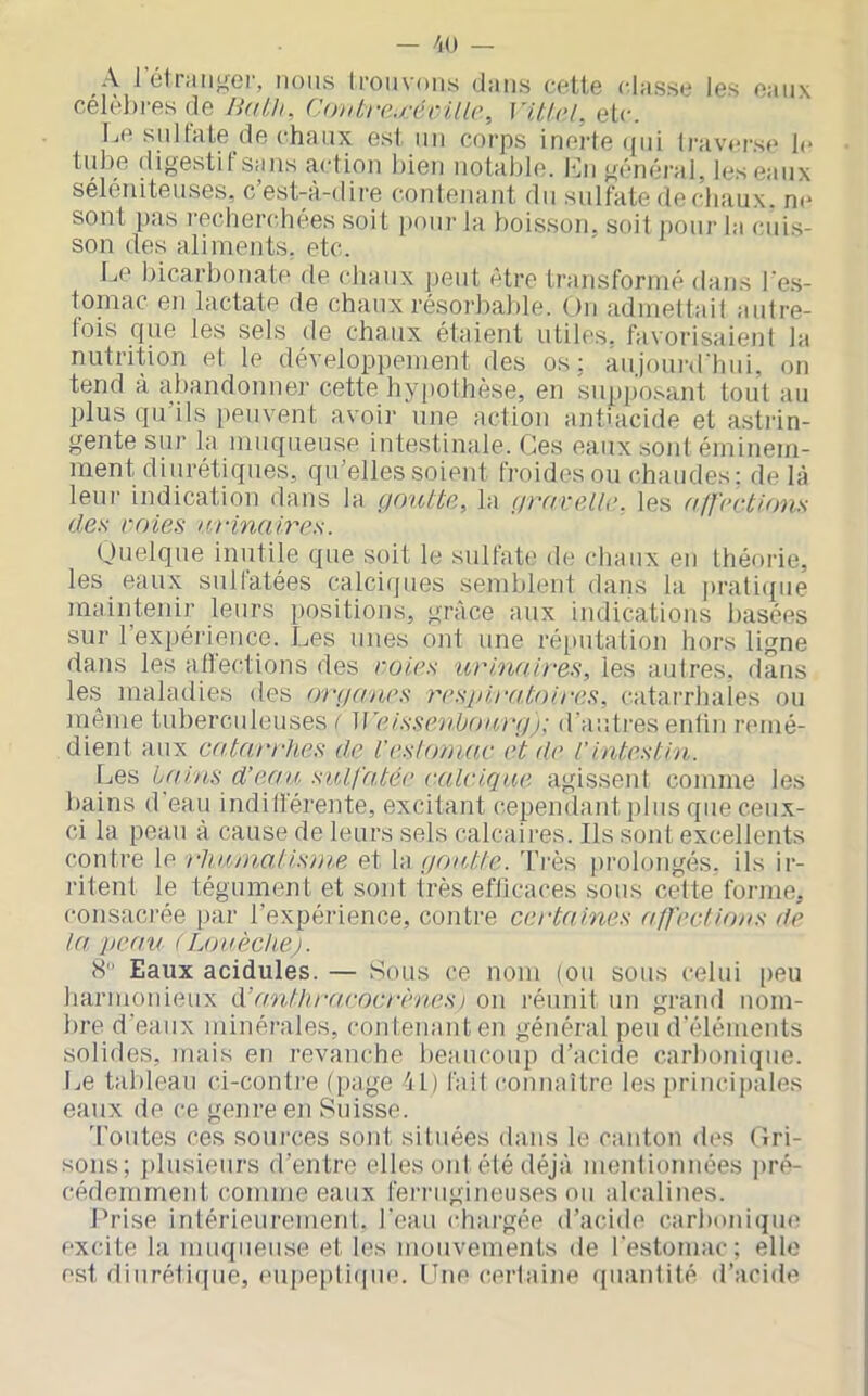 A 1 élniii^er, nous Irouvons (Jaiis cette classe les eaux célèl)res de WiUi, (■oiitre.récillc, Vitlol, etc. Le sulfate de chaux est un corps inerle qui lraver.se le tube digestif sans action bien notable, fji général, les eaux séléniteuses, c’est-à-dire contenant du sulfate decbaux. ne sont pas recherchées soit pour la f)oisson, soit pour la cuis- son des aliments, etc. Le bicarbonate de chaux peut être transformé dans l'e.s- toinac en lactate de chaux résorbable. On admettait autre- fois que les sels de chaux étaient utiles, favorisaient la nutrition et le développement des os; aujoiu'd'hui, on tend à abandonner cette hypothèse, en supposant tout au plus qu’ils peuvent avoir une action antiacide et astrin- gente sur la muqueuse intestinale. Ces eaux sont éminem- ment diurétiques, qu’elles soient froides ou chaudes: de là teui- indication dans la goutte, la graxeüe, les alfections des raies urinaires. Quelque inutile que soit le sulfat(' de chaux eu théorie, les eaux sulfatées calciques semblent dans la praticpie maintenir leurs positions, grâce aux indications basées sur 1 expéi'ience. Les unes ont une ré[>utation hors ligne dans les ailections des rotes urinaires, les autres, dans les maladies des organes resjiiratoires, catarrhaîes ou même tuberculeuses / M’eissenbourtgj: d’auti'es eulin remé- dient aux catarrhes d.e l'es!omar et de l’intestin. Les iahts d’eau sulfatée (•■(Ucique agissent comme les bains d'eau indilférente, excitant cependant plus que ceux- ci la peau à cause de leurs sels calcaii'es. Ils sont excellents contre le rliuma.tisme et la gou,tte. Très jirolongés. ils ir- ritent le tégument et sont très efficaces sous cette forme, consacrée par l’expérience, contre certaines affect ions de la peau (Louèchc). 8” Eaux acidulés. — Sous ce nom (ou sous celui [)eu harmonieux éfttnthraeocrènesi on réunit un grand nom- bre d’eaux minérales, coid.enanten général peu d’éléments solides, mais en revanche beaucoup d’aciile carbonique. Le tableau ci-conti'e (page àl) fail connaître les princi])ales eaux de ce genre eii Suisse. 'Foutes ces soui-ces sont situées dans le canton des Gri- sons; j)lusieurs d’entre elles onl été déjà monlionnées ]u'é- cédemrnent comme eaux fernigineuses ou alcalines. Prise inlérieurement. l'eau chargée d’acide carboniqiu' excite la muqueuse et les mouvements de l’estomac; elle est diiiréti(|ue, eupepli(|iie. [Tue cerlaine (pianlité d’acide