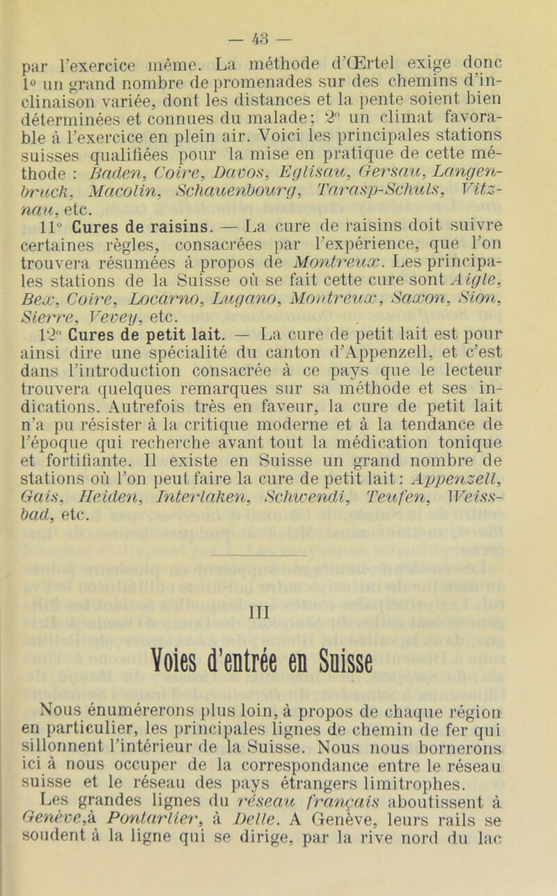 — 48 — par l’exercice même. La méthode d’Œrtel exige donc l® un grand nombre de promenades sur des chemins d’in- clinaison variée, dont les distances et la pente soient bien déterminées et connues du malade; 2 un climat favora- ble à l’exercice en plein air. Voici les principales stations suisses qualifiées pour la mise en pratique de cette mé- thode : Bnden, Coire, Davoa, Eglimu, Oersau, Langen- b-ruch, Macolin, Schauenbourg, Trrrasp-Schuls, Vitz- nau, etc. 11° Cures de raisins. — La cure de raisins doit suivre certaines règles, consacrées par l’expérience, que l’on trouvera résumées à propos de Montreux. Les principa- les stations de la Suisse où se fait cette cure sont.4/^^e, Bex, Coire, Locarno, Lugano, Montreux, Saxon, Sion, Sierre, Veveij, etc. 12 Cures de petit lait. — La cure de petit lait est pour ainsi dire une spécialité du canton d’Appenzell, et c’est dans l’introduction consacrée à ce pays que le lecteur trouvera quelques remarques sur sa méthode et ses in- dications. Autrefois très en faveur, la cure de petit lait n’a pu résister à la critique moderne et à la tendance de l’époque qui recherche avant tout la médication tonique et fortifiante. Il existe en Suisse un grand nombre de stations où l’on peut faire la cure de petit lait: Appenzell, Gain, Heiden, Interlahen, Schwendi, Teufen, IFem- bad, etc. ITI Voies d’entrée en Suisse Nous énumérerons plus loin, à propos de chaque région en particulier, les principales lignes de chemin de fer qui sillonnent l’intérieur de la Suisse. Nous nous bornerons ici à nous occuper de la correspondance entre le réseau suisse et le réseau des pays étrangers limitrophes. Les grandes lignes du réseait fra,nçaU aboutissent à Genève,‘k Pontarlier, à Belle. A Genève, leurs rails se soudent à la ligne qui se dirige, par la rive nord du lac