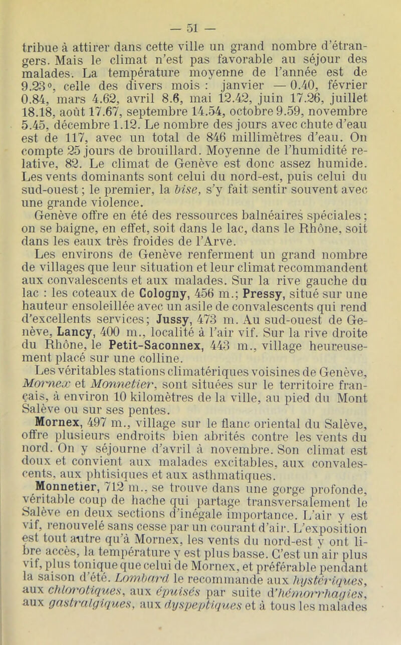 — 51 — tribue à attirer dans cette ville un grand nombre d’étran- gers. Mais le climat n’est pas favorable au séjour des malades. La température moyenne de l’année est de 9.23°, celle des divers mois: janvier —0.40, février 0.84, mars 4.62, avril 8.6, mai 12.42, juin 17.26, juillet 18.18, août 17.67, septembre 14.54, octobre 9.59, novembre 5.45, décembre 1.12. Le nombre des jours avec chute d’eau est de 117, avec un total de 846 millimètres d’eau. On compte 25 jours de brouillard. Moyenne de l’humidité re- lative, 82. Le climat de Genève est donc assez humide. Les vents dominants sont celui du nord-est, puis celui du sud-ouest ; le premier, la Mse, s’y fait sentir souvent avec une grande violence. Genève offre en été des ressources balnéaires spéciales ; on se baigne, en effet, soit dans le lac, dans le Rhône, soit dans les eaux très froides de l’Arve. Les environs de Genève renferment un grand nombre de villages que leur situation et leur climat recommandent aux convalescents et aux malades. Sur la rive gauche du lac : les coteaux de Cologny, 456 m.; Pressy, situé sur une hauteur ensoleillée avec un asile de convalescents qui rend d’excellents services; Jussy, 473 m. Au sud-ouest de Ge- nève, Lancy, 400 m., localité à l’air vif. Sur la rive droite du Rhône, le Petit-Saconnex, 443 m., village heureuse- ment placé sur une colline. Les véritables stations climatériques voisines de Genève, iV/omciT ei Monnetier, sont situées sur le territoire fran- çais, à environ 10 kilomètres de la ville, au pied du Mont Salève ou sur ses pentes. Mornex, 497 m., village sur le flanc oriental du Salève, offre plusieurs endroits bien abrités contre les vents du nord. On y séjourne d’avril à novembre. Son climat est doux et convient aux malades excitables, aux convales- cents, aux phtisiques et aux asthmatiques. Monnetier, 712 m., se trouve dans une gorge profonde, véritable coup de hache qui partage transversalement le Salève en deux sections d’inégale importance. L’air y est vif, renouvelé sans cesse par un courant d’air. L’exposition est tout autre qu’à Mornex, les vents du nord-est y ont li- bre accès, la température y est plus basse. C’est un air plus yif, plus tonique que celui de Mornex, et préférable pendant la saison d’été. Lombard le recommande aux hystn'iques, aux chlorotiques, aux épuisés par suite d’hémorrhaqies, aux gnstîrilyiques, aux dyspeptiques et à tous les malades