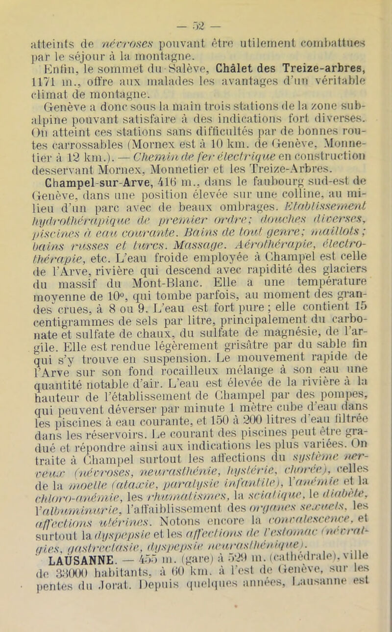 — .)4 atteints de nérroHCs pouvant être utilement cornhattnes par le séjour à la niontafrne. Kntin, le sommet du Salève, Châlet des Treize-arbres, 1171 m., oü’re aux malades les avantaf^es d’un véritable climat de montagne. (ienève a donc sous la main trois stations de la zone sub- alpine pouvant satisfaire à des indications fort diverses. On atteint ces stations sans diflicultés par de bonnes rou- tes carrossables (Mornex est à 10 km. de Oenève, Monne- lier à 12 km.). — Chemin de fer électrique en construction desservant Mornex, Monnetier et les Treize-.-\rbres. Champel-sur-Arve, 416 m., dans le faubourg sud-est de Oenève, dans une position élevée sur une colline, au mi- lieu d’un parc avec de beaux ombrages. Ktablissement h.ydr()thér(t.j)ique de premier ordre: douche:^ dicerses, jnscine.s à eau courante. Bains de tout genre; maiUols ; bains russes et turcs. Massage. Aérothérapie, électro- thérapie, etc. L’eau froide employée à Champel est celle de l’Arve, rivière qui descend avec rapidité des glaciers du massif du Mont-Blanc. Elle a une température moyenne de 10°, qui tombe parfois, au moment des gran- des crues, à 8 ou 9. L’eau est fort pure ; elle contient 15 centigrammes de sels par litre, principalement du carbo- nate et sulfate de chaux, du sulfate de magnésie, de l’ar- gile. Elle est rendue légèrement grisâtre par du saMe lin qui s’y trouve en suspension. Le mouvement rapide de l’Arve sur son fond rocailleux mélange à son eau une quantité notable d’air. L’eau est élevée de la rivière à la hauteur de l’établissement de Champel par des^ pompes, qui peuvent déverser par minute 1 mètre cube d’eau dans les piscines à eau coui’ante, et 150 à 200 litres d eau ültrée dans les réservoirs. Le courant des piscines i)eut être gra- dué et répondre ainsi aux indications les plus variées. On traite à Chami)el surtout les attections du système ner- reu.r (nécroses, neurasUténie, hystérie, choree), celles de la moelle (ataxie, paralysie infantile). Va né mie et la (•id(yr()-(vnémie, les rhtmiaUsmes, bi sciatique, le diabele. VaÀbu'tninurie, ralfaiblissemcnl deÿ, organes se.rnels. les affections utérines. Notons encore la conralescence. et surtout \‘A.dyspepsie et les affections de festomac (nerrat- aies, qastrèetasie, (tyspej)sie neurasthéniquei. LAUSANNE. — 455 m. (gare) à 520 m. (cathédrale).m le de a:UK)0 habitants, à 60 km. à l est de Oenève, sur les pentes du .lorat. Depuis (iindcpies années, Lausanne est