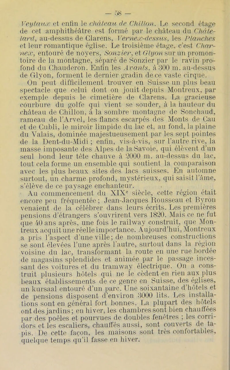 Veyl(ia.i‘ et enfin le dt,(Ue.au d.c (Jhillon. I.e second étage (le cet amphithéâtre est formé par le chàt(ian du ('h/de- lard, au-dessns de Clarens, Ve'rnea'-drss'as, les Planches et leur romantique église. Le troisième étage, c’est ('har- neœ, entouré de noyers, Srmzier, et é/q/owsiii- un promon- toire de la montagne, séparé de Sonzier pai’ le ravin pro- fond du (lhauderon. Enfin les Avants, àdOO m. au-dessus de Glyon, forment le dernier gradin de ce vaste cirque. On peut difficilement trouver en Suisse un plus beau spectacle que celui dont on jouit depuis Montreux, par exemple depuis le cimetière de Olarens. La gracieuse courbure du golfe qui vient se souder, à la hauteur du cEâteau de Chillon, à la sombre montagne de Sonchaud, rameau de l’Arvel, les flancs escarpés des Monts de Cau et de Gubli, le miroir limpide du lac et, au fond, la plaine du Valais, dominée majestueusement par les sept ])ointes de la T3ent-du-Midi ; enfin, vis-à-vis, sur l’autre rive, la masse imposante des Alpes de la Savoie, qui élèvent d’un seul bon(i leur tète chauve à 200U m. au-dessus du lac, tout cela forme un ensemble qui soutient la comparaison avec les plus beaux sites des lacs suisses. En automne surtout, un charme profond, mystérieux, qui saisit l’Ame, s’élève de ce paysage enchanteur. .\u commencement du XIX'’ siècle, cette région était encore peu fréquentée; Jean-Jacques Rousseau et Ryron venaient de la célébrer dans leurs écrits. Les premières pensions d’étrangers s’ouvrirent vers 1820. Mais ce ne fut ({ue 40 ans après, une fois le railway construit, que Mon- treux acquit une réelle importance. Aujourd’hui, Montreux a pris l’aspect d’une ville; de nombreuses constructi<ins se sont élevées l’une après l'autre, surtout dans la région voisine du lac, transformant la route en une rue bordée de magasins splendides et animée par le passage inces- sant des voitures et du tramway électrique. On a cons- truit plusieurs hôtels qui ne le cèdent en rien aux i)lus beaux établissements de ce genre en Suisse, des églises, un kursaal entouré d’un parc. Une soixantaine d'hôtels et de pensions disposent d’environ 8000 lits. Les installa- tions sont en général fort bonnes. La plupart des hôtels ont des jardins; eu hiver, les chambres sont bien chaulfées par des poêles et pourvues de doubles fenêtres ; les corri- dors et les es(^aliers, chauliés aussi, sont (‘ouverts de ta- [>is. De cett(! fa(;on, les maisons soûl très confortables, (piehpie temps ([u'il fasse eu hiver.