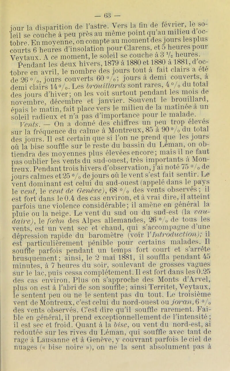 — (33 — jour la disparition de l’astre. Vers la lin de février, le so- leil se couche à peu près au même point qu au milieu d oc- tobre En movenne, on compte au moment des jours les plus courts 6 heures d’insolation pour Clarens, et 5 heures pour Vevtaux. A ce moment, le soleil se couche à 3 Vs heures. Pendant les deux hivers, 1879 à 1880 et 1880 à 1881, d oc- lobre en avril, le nombre des jours tout à fait clairs a ete de 20 ° O, jours couverts 60 °/o; jours à demi couverts, a demi clairs 14°/o. Les hrouUlcmla sont rares, 4 Vo du total des jours d’hiver; on les voit surtout pendant les mois de novembre, décembre et janvier. Souvent le brouillard, épais le matin, fait place vers le milieu de la matinée a un soleil radieux et n’a pas d’importance pour le malade. Vents. — On a donné des chiffres un peu trop eleves sur la fréquence du calme à Montreux, 85 à 90°/o du total des jours. 11 est certain que si l’on ne prend que les jours où la bise souffle sur le reste du bassin du Léman, on ob- tiendra des moyennes plus élevées encore; mais il ne faut pas oublier les vents du sud-ouest, très importants à Mon- treux. Pendant trois hivers d’observation, j’ai noté 75 ° /o de jours calmes et 25 «/o de jours où le vent s’est fait sentir. Le vent dominant est celui du sud-ouest (appelé dans le pays le vent, le vent de Genève), 68 °/o des vents observés il est fort dans le 0.4 des cas environ, et à vrai dire, il atteint parfois une violence considérable ; il amène en général la pluie ou la neige. Le vent du sud ou du sud-est (la vn.u~ daine), le fœhn des Alpes allemandes, 26 'o de tous les vents, est un vent sec et chaud, qui s’accompagne d’une dépression rapide du baromètre (voir Y Introduction); il est particulièrement pénible pour certains malades. Il souffle parfois pendant un temps fort court et s’arrête brusquement ; ainsi, le 2 mai 1881, il souffla pendant 45 minutes, à 7 heures du soir, soulevant de grosses vagues sur le lac, puis cessa complètement. Il est fort dans les 0.25 des cas environ. Plus on s’approche des Monts d’Arvel, plus on est à l’abri de son souffle; ainsi Territet, Veytaux, le sentent peu ou ne le sentent pas du tout. Le troisième vent de Montreux, c’est celui du nord-ouest ou ./ormi, 6 °/o des vents observés. L’est dire qu’il souffle rarement. Fai- ble en général, il prend exceptionnellement de l’intensité; il est sec et froid. Quant à la bise, ou vent du nord-est, si redoutée siu’ les rives du Léman, qui souffle avec tant de rage à Lausanne et à Genève, y couvi-ant parfois le ciel de nuages bise noire »), on ne la sent absolument pas à