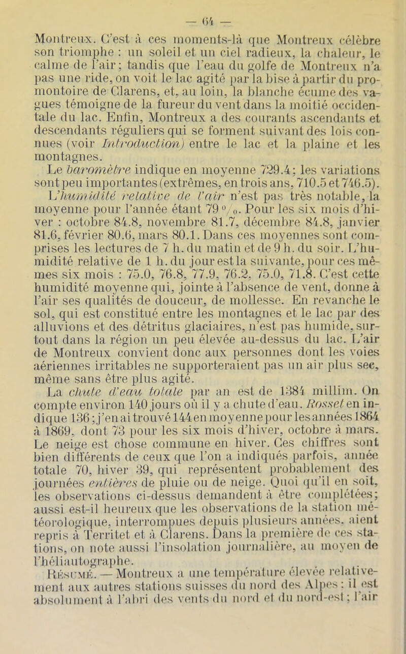 Moiili’f'iix. (l’est à ces inoiiients-l;i (jue Montreux célèbre son triomphe : mi soleil et un ciel radieux, la chaleur, le calme de l’air; tandis que l’eau du p;olfe de Monti-eiix n’a pas une ride, on voit le lac agité par la bise à partir du pro- montoire de Clarens, et, au loin, la blanche écume des va- gues témoigne de la fureur du vent dans la moitié occiden- tale du lac. Enfin, Montreux a des courants ascendants et descendants réguliers qui se forment suivant des lois con- nues (voir IntroducUon) entre le lac et la plaine et les montagnes. Le baro7nHre indique en moyenne 729.4; les variations sont peu importantes (extrêmes, en trois ans, 710.5 et 746.5). VJhui'nidité relatwe de l’air n’est pas très notable, la moyenne pour l’année étant 79». o. Pour les six mois d’hi- ver : octobre 84.8, novembre 81.7, décembre 84.8, Janvier 81.6, février 80.6, mars 80.1. Dans ces moyennes sont com- prises les lectures de 7 h. du matin et de 9 h. du soir. L’hu- midité relative de 1 h. du jour est la suivante, pour ces mê- mes six mois : 75.0, 76.8, 77.9, 76.2, 75.0, 71.8. C’est cette humidité moyenne qui, jointe à l’absence de vent, donne à l’air ses qualités de douceur, de mollesse. En revanche le sol, qui est constitué entre les montagnes et le lac par des alluvions et des détritus glaciaires, n’est pas humide, sur- tout dans la région un peu élevée au-dessus du lac. L’air de Montreux convient donc aux personnes dont les voies aériennes irritables ne supporteraient pas un air plus sec, même sans être plus agité. La chute d’eau totale par an est de 1884 millim. On (îompte environ 140 jours où il y a chute d’eau. Ros.se/ en in- dique 186 ;j’en ai trouvé 144 en moyenne pour les années 1864 à 1869, dont 73 pour les six mois d’hiver, octobre à mai-s. Le neige est chose commune en hiver. Ces chiffres sont bien différents de ceux que l’on a indiqués parfois, aimée totale 70, hiver 89, qui représentent probablement des journées entières de pluie ou de neige. O'Hii ipi’il eii soit, les observations ci-dessus demandent à être complétée.s; aussi est-il heureux que les observations de la station mé- téorologiipie, interrompues depuis plusieurs années, aient repris à ’l'erritet et à Clarens. Dans la première de ces sta- tions, on note aussi l’insolatiou journalière, au moyeu de l’héliautogra])he. PiKsi'MK. — Montreux a une tempéralure élevée relative- menl aux autres stations suisses du nord des .\l])cs: il est ahsolumeul à l'ahiM des vents du noi’d el <lu uord-esl ; l’air