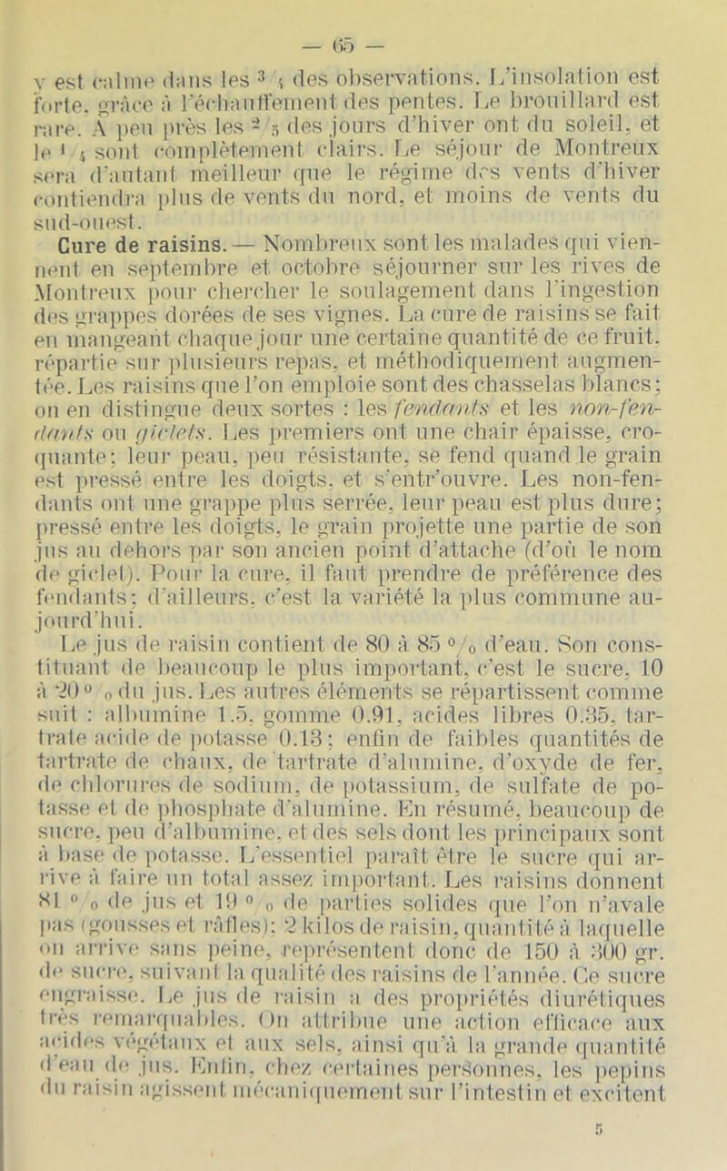 forte. orào(' fi récli:uitrenient des pentes. Le brouillard est rare. .\ peu près les - .5 des jours d’hiver ont du soleil, et If ' 4 soûl coiuplèteiueut eiairs. Le séjour de Montreux sera d'aulaid meilleur que le régime des vents d'hiver coutieudra plus de vents du nord, et moins de vents du sud-ouest. Cure de raisins.— Nombreux sont les malades qui vien- nent en seidemhre et octobre séjourner sur les rives de Montreux pour chercher le soulagement dans l'ingestion d(^s grai)pes dorées de ses vignes. La cure de raisins se fait en mangeant chaque joui- une certaine quantité de ce fruit, répartie sur ])lusieur's repas, et méthodiquement augmen- tée. Les raisins que l’on emploie sont des chasselas blancs; on en distingue deux sortes : leset les iton-fen- (Intils ou (jirlots. l^es jiremiers ont une chair épaisse, cro- (piante; leur peau, peu résistante, se fend quand le grain est pressé entre les doigts, et s'entr’ouvre. Les non-fen- dants ont une grappe plus serrée, leur peau est plus dure; pressé entre les doigts, le grain projette une partie de son jns an dehors y)ai- son ancien point d’attache (d’où le nom de giclet). Pour la cure, il faut prendre de préférence des ffiidaids; d'ailleurs, c'est la variété la plus commune au- jourd’hui. Le jus de inisin contient de 80 à 85 ° 0 d’eau. Son cons- tituant de beaucoup le plus imi)ortant, c’est le sucre, 10 à “20 n <in jus. Les autres éléments se répartissent comme suit : albumine 1.5. gomme 0.91, acides libres 0.85, tar- trale acide de potasse 0.13; enfin de faibles quantités de tartrate de chaux, de tartrate d’alumine, d’oxyde de fer, de chlorui’os rie sodium, de potassium, de sulfate de po- tasse et de jihosphate d'alumine. Lu résumé, beaucoup de sucre, peu d’albumine, et des sels dont les principaux sont à base de potasse. L’essentiel paraît être le sucre qui ar- rive a taire un total assez imiiortanl. Les l’aisins donnent 81 O O de jus et 19 « „ de parties solides que l’on n’avale |ias (gousses et rfitles): 2 kilos de raisin, quantité à hufuelle un arriv(‘ sans peine, re])résentenl donc de 150 à 300 gr. df sucre, suivani la qmditédes l'aisinsde l'année, (le sucre engi'aisse. Le jns de raisin a des propriétés diurétiques très remarquables. ()n attribue une action eflicace aux acides vi'getaiix el aux sels, ainsi qu'à la grande (piantité (1 eau (le jus. Lnlin. chez cerlaines [lerSonnes, les pépins du raisin agissent mécani(|U(nnent sur rintesliuet excitent