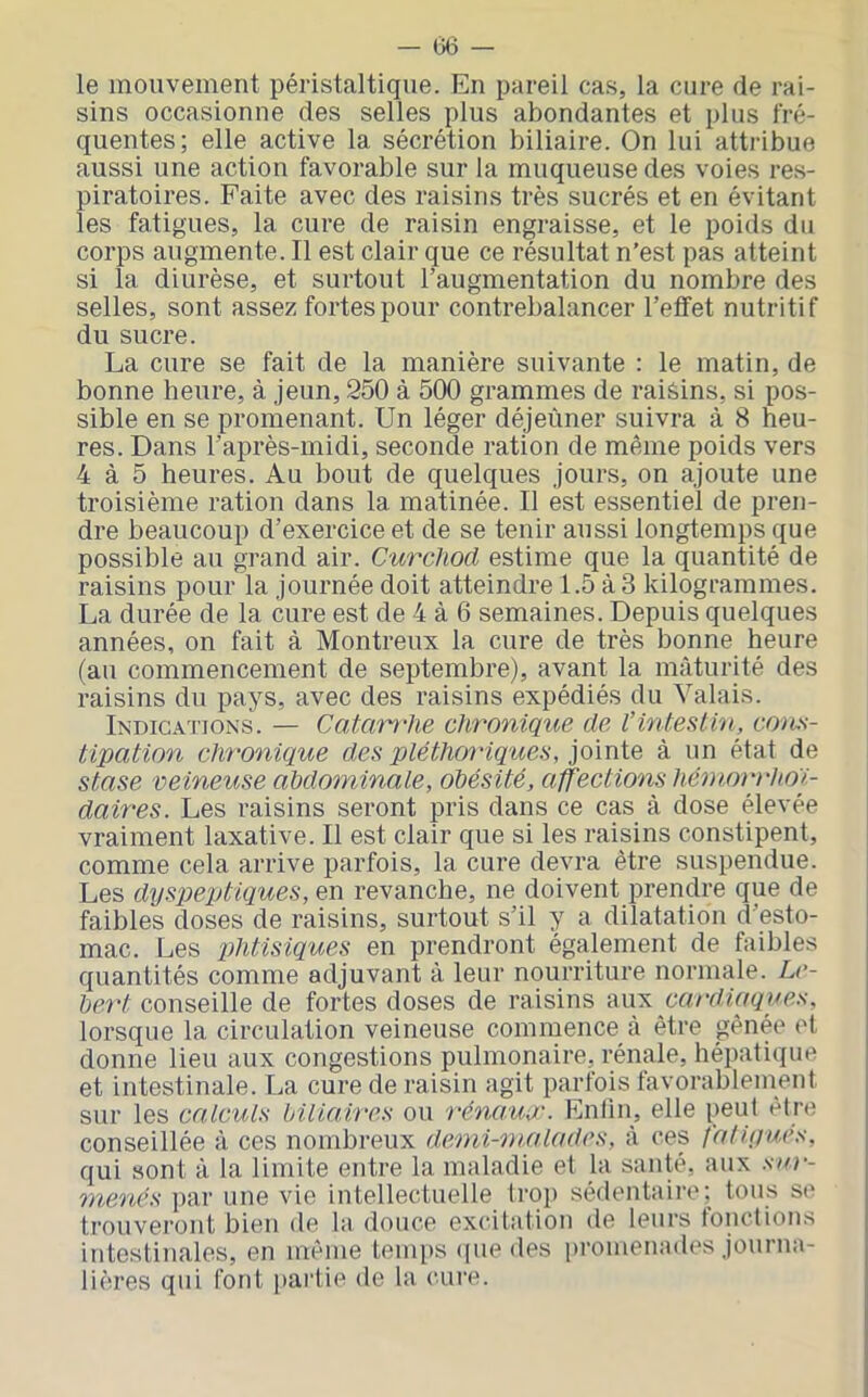 le mouvement péristaltique. En pareil cas, la cure de rai- sins occasionne des selles plus abondantes et plus fré- quentes; elle active la sécrétion biliaire. On lui attribue aussi une action favorable sur la muqueuse des voies res- piratoires. Faite avec des raisins très sucrés et en évitant les fatigues, la cure de raisin engraisse, et le poids du corps augmente. Il est clair que ce résultat n’est pas atteint si la diurèse, et surtout l’augmentation du nombre des selles, sont assez fortes pour contrebalancer l’effet nutritif du sucre. La cure se fait de la manière suivante : le matin, de bonne heure, à jeun, 250 à 500 grammes de raisins, si pos- sible en se promenant. Un léger déjeùner suivra à 8 heu- res. Dans l’après-midi, seconde ration de même poids vers 4 à 5 heures. Au bout de quelques jours, on ajoute une troisième ration dans la matinée. Il est essentiel de pren- dre beaucoup d’exercice et de se tenir aussi longtemps que possible au grand air. Curcliod estime que la quantité de raisins pour la journée doit atteindre 1.5 à 3 kilogrammes. La durée de la cure est de 4 à 6 semaines. Depuis quelques années, on fait à Montreux la cure de très bonne heure (au commencement de septembre), avant la mâturité des raisins du pays, avec des raisins expédiés du Valais. Indications. — Catarrhe ehronlqtie de l’inteslin, cotis- tipation chronique des pléthoriques, jointe à un état de stase veineuse ahdominale, obésité, affections héaiorrhon.- daires. Les raisins seront pris dans ce cas à dose élevée vraiment laxative. Il est clair que si les raisins constipent, comme cela arrive parfois, la cure devra être suspendue. Les dyspeptiques, en revanche, ne doivent prendre que de faibles doses de raisins, surtout s’il y a dilatation d’esto- mac. Les phtisiques en prendront également de faibles quantités comme adjuvant à leur nourriture normale. Lc- bert conseille de fortes doses de raisins cardiaqaes, lorsque la circulation veineuse commence à être gênée et donne lieu aux congestions pulmonaire, rénale, hépatique et intestinale. La cure de raisin agit parfois favorablement sur les calculs biliaires ou i-éna.ur. Enlin, elle peut être conseillée à ces nombreux demi-malades, à ces faiiyues, qui sont à la limite entre la maladie et la santé, aux sur- menés par une vie intellectuelle trop sédentaire; tous se trouveront bien de la douce ex(ûtation de leurs touctions intestinales, en même temps (|iie des promenades journa- lières qui font partie de la cure.