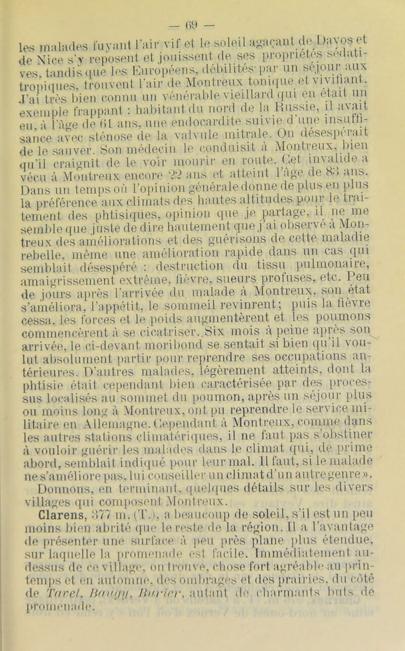 les MiMlatles luyaiil l'Mir vifoM 1(ï soleil aj-ncanl de !)m\;os et de Nice s’v reposent et jouissent de ses proj)neles s('d:iti- ve'^ tandis(ine lo'S iMii'opéens, débilités-par un séjour aux tropiques. Ironveul l'air de Montreux tonn(ue et viyiliant. l'ai très bien connu un vénérable vieillard (fui en était un exemple frappant ; habitant iln nord de la Hussie, il avait eu à lïme de ht ans. nue endocardite suivie d une insutti- sance avec sténose de la valvule mitrale. Ou desesperait de le sauver. Sou médecin le conduisit a Montreux, bien (lu'il craignit de le voir luouiâr en route. Oet invalide a vécu à Montreux encore ans et atteint 1 aj'e de b>> ans. Dans un temps on l’opinion générale donne de plus en plus la préférence aux climats des hautes altitudes potii le tiai- temeiil des phtisiques, opinion que je partage, U >ie nie semble «(lie juste de dire hautement que j ai observe a Mon- treux des améliorations et des guérisons de cette maladie rebelle, même une amélioration rapide dans un cas qui semblait désespéré : destruction du tissu jiiilmonaire, amaigrissement extrême, lièvre, sueurs profuses, etc. Peu de jours après l'arrivée du malade à Montreux, son état s’améliora, l’appélit, le sommeil revinrent; puis la lièvre cessa, les forces et le poids augmentèrent et les poumons commencèrent à se cicatriser..Six mois a peine après son arrivée, le ci-devant moribond se sentait si bien qu’il vou- lut absolument iiartir pour reprendre ses occupations an- térieures. D'autres malades, légèrement atteints, dont la phtisie était cependant bien caractérisée par des proces- sus localisés au sommet du poumon, après un séjour plus ou moins lon.g à Montreux, ont pu reprendre le service mi- litaire en .\llemagne. Dépendant à Montreux, couime dans les autres stalioiis climatériipies, il ne faut pas s obstiner à vouloir guéi'ir les mahnh's da,us le climat qui, de pi’ime abord, semblait indiqué pour leur mal. Il faut, si le malade ne s’améliore pas. lui conseiller un climat d’un autre genre ». Donnons, en terminanl. (piehines détails sur les divers villages ([ui composent .Montreux. Clarens, -Ml m. ('l'.j. a beaucoup de soleil, s’il est un peu moins liien abrité ([ue le reste de la région. Il a l’avantage de présenti'r une surface à peu i>rès plane ])liis étendue, sur laquelle la promenade est facile. Immédiatement an- dessus de ce village, on li'onve. cliose fort agréable au prin- temps (;t en aniomne. d('s ombragr's e| des [)raii'ies. du côté de Tf/rel. linrii’r, aulanl de charmants buis de promenade.