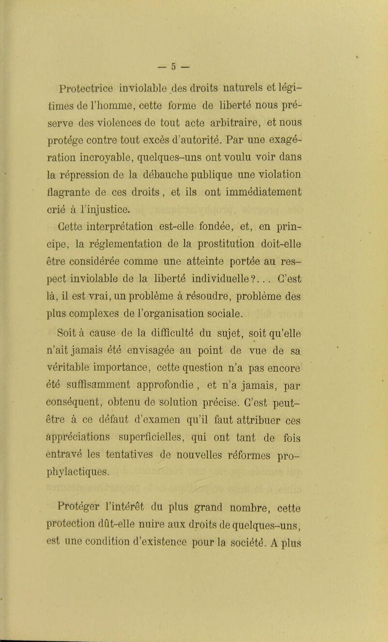 Protectrice inviolable des droits naturels et légi- times de l’homme, cette forme de liberté nous pré- serve des violences de tout acte arbitraire, et nous protège contre tout excès d’autorité. Par une exagé- ration incroyable, quelques-uns ont voulu voir dans la répression de la débauche publique une violation flagrante de ces droits, et ils ont immédiatement crié à l’injustice. Cette interprétation est-elle fondée, et, en prin- cipe, la réglementation de la prostitution doit-elle être considérée comme une atteinte portée au res- pect inviolable de la liberté individuelle?... C’est là, il est vrai, un problème à résoudre, problème des plus complexes de l’organisation sociale. Soit à cause de la difficulté du sujet, soit qu’elle n’ait jamais été envisagée au point de vue de sa véritable importance, cette question n’a pas encore été suffisamment approfondie, et n’a jamais, par conséquent, obtenu de solution précise. C’est peut- être à ce défaut d’examen qu’il faut attribuer ces appréciations superficielles, qui ont tant de fois entravé les tentatives de nouvelles réformes pro- phylactiques. Protéger l’intérêt du plus grand nombre, cette protection dût-elle nuire aux droits de quelques-uns, est une condition d’existence pour la société. A plus