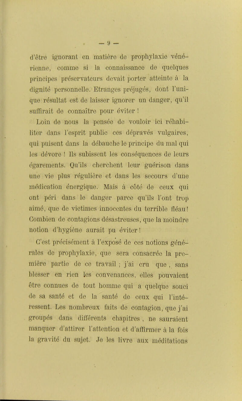 d’être ignorant en matière de prophylaxie véné- rienne, comme si la connaissance de quelques principes préservateurs devait porter atteinte à la dignité personnelle. Etranges préjugés, dont Tuni- que résultat est de laisser ignorer un danger, qu’il suffirait de connaître pour éviter ! Loin de nous la pensée de vouloir ici réhabi- liter dans l’esprit public ces dépravés vulgaires, qui puisent dans la débauche le principe du mal qui les dévore ! Ils subissent les conséquences de leurs égarements. Qu’ils cherchent leur guérison dans une vie plus régulière et dans les secours d’une médication énergique. Mais à coté de ceux qui ont péri dans le danger parce qu’ils l’ont trop aimé, que de victimes innocentes du terrible fléau! Combien de contagions désastreuses, que la moindre notion d’hygiène aurait pu éviter ! C’est précisément à l’exposé de ces notions géné- rales de prophylaxie, que sera consacrée la pre- mière partie de ce travail ; j’ai cru que , sans blesser en rien les convenances, elles pouvaient être connues de tout homme qui a quelque souci de sa santé et de la santé de ceux qui l’inté- ressent. Les nombreux faits de contagion, que j’ai groupés dans différents chapitres , ne sauraient manquer d’attirer l’attention et d’affirmer à la fois la gravité du sujet. Je les livre aux méditations