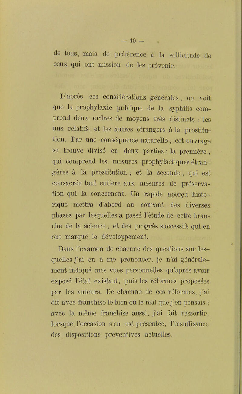 de tous, mais de préférence à la sollicitude de ceux qui ont mission de les prévenir. D’après ces considérations générales , on voit que la prophylaxie publique de la syphilis com- prend deux ordres de moyens très distincts : les uns relatifs, et les autres étrangers à la prostitu- tion. Par une conséquence naturelle , cet ouvrage se trouve divisé en deux parties : la première , qui comprend les mesures prophylactiques étran- gères à la prostitution ; et la seconde , qui est consacrée tout entière aux mesures de préserva- tion qui la concernent. Un rapide aperçu histo- rique mettra d’abord au courant des diverses phases par lesquelles a passé l’étude de cette bran- che de la science , et des progrès successifs qui en ont marqué le développement. Dans l’examen de chacune des questions sur les- quelles j’ai eu à me prononcer, je n’ai générale- ment indiqué mes vues personnelles qu’après avoir exposé l’état existant, puis les réformes proposées par les auteurs. De chacune de ces réformes, j’ai dit avec franchise le bien ou le mal que j’en pensais ; avec la même franchise aussi, j’ai fait ressortir, lorsque l’occasion s’en est présentée, l’insuffisance' des dispositions préventives actuelles.