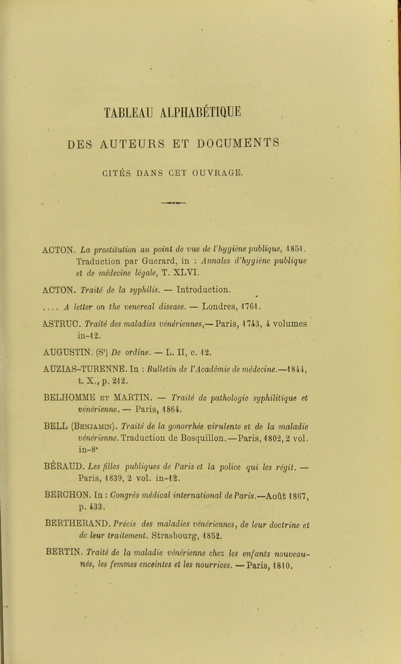 TABLEAU ALPHABÉTIQUE DES AUTEURS ET DOCUMENTS CITÉS DANS CET OUVRAGE. AOTON. La prostitution au point de vue de l’hygiène publique, 1851. Traduction par Guerard, in : Annales d’hygiène publique et de médecine légale, T. XLVI. ACTON. Traité de la syphilis. — Introduction. A letter on the venereal disease. — Londres, 1761. ASTRUC. Traité des maladies vénériennes,— Paris, 1743, 4 volumes in-12. AUGUSTIN. (S1) De ordine. — L. II, c. 12. AUZIAS-TURENNE. In : Bulletin de l’Académie de médecine.—1844, t. X.,p. 212. BELHOMME et MARTIN. — Traité de pathologie syphilitique et vénérienne.— Paris, 1864. BELL (Benjamin). Traité de la gonorrhée virulente et de la maladie vénérienne.Traduction de Bosquillon. — Paris, 1802,2 vol. in-8° BÉRAUD. Les filles publiques de Paris et la police qui les régit. — Paris, 1839, 2 vol. in-12. BERCHON. In : Congrès médical international de Paris.—Août 1867, p. 433. BERTHERAND. Précis des maladies vénériennes, de leur doctrine et de leur traitement. Strasbourg, 1852. BERTIN. Traité de la maladie vénérienne chez les enfants nouveau- nés, les femmes enceintes et les nourrices. — Paris, 1810.