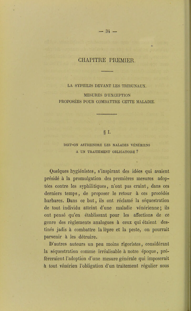 CHAPITRE PREMIER. LA SYPHILIS DEVANT LES TRIBUNAUX. MESURES D’EXCEPTION PROPOSÉES POUR COMBATTRE CETTE MALADIE. §1- DOIT-ON ASTREINDRE LES MALADES VÉNÉRIENS A UN TRAITEMENT OBLIGATOIRE? Quelques hygiénistes, s’inspirant des idées qui avaient présidé à la promulgation des premières mesures adop- tées contre les syphilitiques, n’ont pas craint, dans ces derniers temps, de proposer le retour à ces procédés barbares. Dans ce but, ils ont réclamé la séquestration de tout individu atteint d’une maladie vénérienne; ils ont pensé qu’en établissant pour les affections de ce genre des règlements analogues à ceux qui étaient des- tinés jadis à combattre la lèpre et la peste, on pourrait parvenir à les détruire. D’autres auteurs un peu moins rigoristes, considérant la séquestration comme irréalisable à notre époque, pré- féreraient l’adoption d’une mesure générale qui imposerait à tout vénérien l’obligation d’un traitement régulier sous