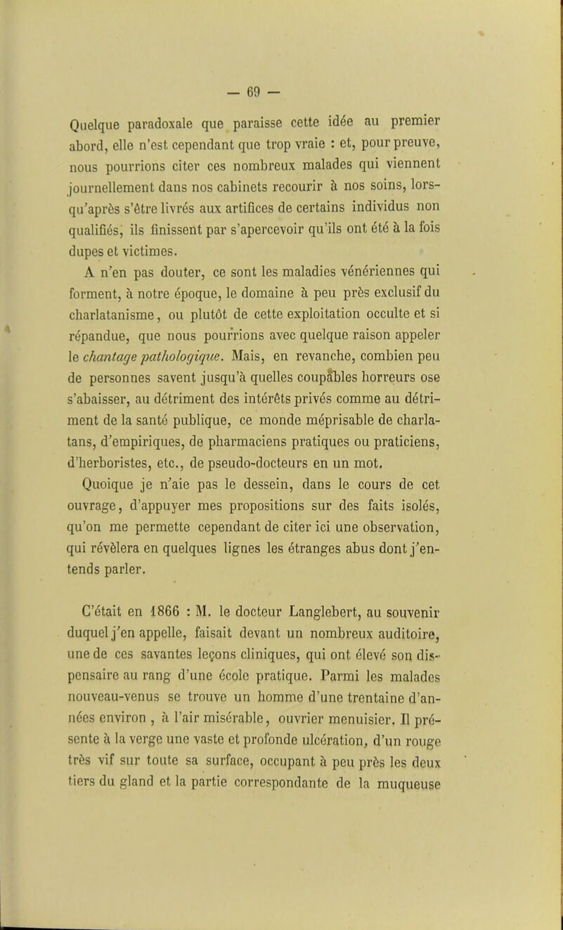 Quelque paradoxale que paraisse cette idée au premier abord, elle n’est cependant que trop vraie : et, pour preuve, nous pourrions citer ces nombreux malades qui viennent journellement dans nos cabinets recourir à nos soins, lors- qu’après s’être livrés aux artifices de certains individus non qualifiés, ils finissent par s’apercevoir qu’ils ont été à la fois dupes et victimes. A n’en pas douter, ce sont les maladies vénériennes qui forment, à notre époque, le domaine à peu près exclusif du charlatanisme, ou plutôt de cette exploitation occulte et si répandue, que nous pourrions avec quelque raison appeler le chantage 'pathologique. Mais, en revanche, combien peu de personnes savent jusqu’à quelles coupables horreurs ose s’abaisser, au détriment des intérêts privés comme au détri- ment de la santé publique, ce monde méprisable de charla- tans, d’empiriques, de pharmaciens pratiques ou praticiens, d’herboristes, etc., de pseudo-docteurs en un mot. Quoique je n’aie pas le dessein, dans le cours de cet ouvrage, d’appuyer mes propositions sur des faits isolés, qu’on me permette cependant de citer ici une observation, qui révélera en quelques lignes les étranges abus dont j’en- tends parler. C’était en 1866 : M. le docteur Langlebert, au souvenir duquel j’en appelle, faisait devant un nombreux auditoire, une de ces savantes leçons cliniques, qui ont élevé son dis- pensaire au rang d’une école pratique. Parmi les malades nouveau-venus se trouve un homme d’une trentaine d’an- nées environ , à l’air misérable, ouvrier menuisier. Il pré- sente à la verge une vaste et profonde ulcération, d’un rouge très vif sur toute sa surface, occupant à peu près les deux tiers du gland et la partie correspondante de la muqueuse