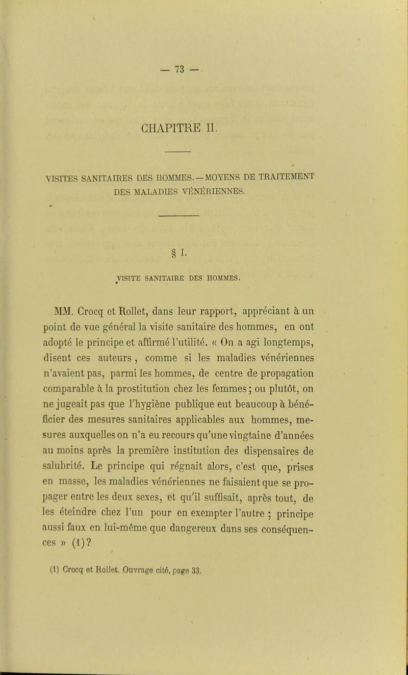 CHAPITRE II. VISITER SANITAIRES DES HOMMES.— MOYENS DE TRAITEMENT DES MALADIES VÉNÉRIENNES. § I. VISITE SANITAIRE DES HOMMES. MM. Crocq et Rollet, dans leur rapport, appréciant à un point de vue général la visite sanitaire des hommes, en ont adopté le principe et affirmé Futilité. « On a agi longtemps, disent ces auteurs , comme si les maladies vénériennes n’avaient pas, parmi les hommes, de centre de propagation comparable à la prostitution chez les femmes ; ou plutôt, on ne jugeait pas que l’hygiène publique eut beaucoup à béné- ficier des mesures sanitaires applicables aux hommes, me- sures auxquelleson n’a eu recours qu’une vingtaine d’années au moins après la première institution des dispensaires de salubrité. Le principe qui régnait alors, c’est que, prises en masse, les maladies vénériennes ne faisaient que se pro- pager entre les deux sexes, et qu’il suffisait, après tout, de les éteindre chez l’un pour en exempter l’autre ; principe aussi faux en lui-même que dangereux dans ses conséquen- ces » (1)? (1) Crocq et Rollet. Ouvrage cité, page 33.