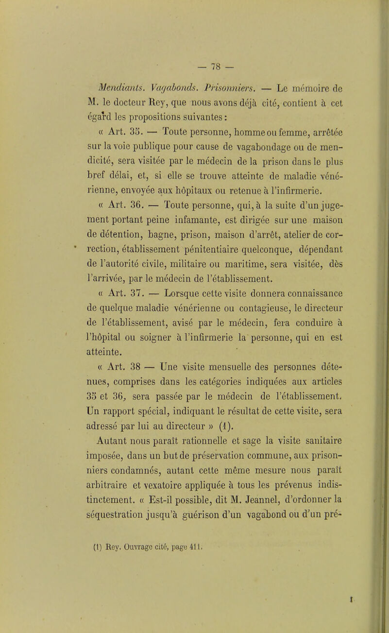 Mendiants. Vagabonds. Prisonniers. — Le mémoire de M. le docteur Rey, que nous avons déjà cité, contient à cet égard les propositions suivantes : « Art. 33. — Toute personne, homme ou femme, arrêtée sur la voie publique pour cause de vagabondage ou de men- dicité, sera visitée par le médecin de la prison dans le plus bref délai, et, si elle se trouve atteinte de maladie véné- rienne, envoyée aux hôpitaux ou retenue à l’infirmerie. « Art. 36. — Toute personne, qui, à la suite d’un juge- ment portant peine infamante, est dirigée sur une maison de détention, bagne, prison, maison d’arrêt, atelier de cor- rection, établissement pénitentiaire quelconque, dépendant de l’autorité civile, militaire ou maritime, sera visitée, dès l’arrivée, par le médecin de l’établissement. « Art. 37. — Lorsque cette visite donnera connaissance de quelque maladie vénérienne ou contagieuse, le directeur de l’établissement, avisé par le médecin, fera conduire à l’bôpital ou soigner à l’infirmerie la personne, qui en est atteinte. « Art. 38 — Une visite mensuelle des personnes déte- nues, comprises dans les catégories indiquées aux articles 33 et 36, sera passée par le médecin de l’établissement. Un rapport spécial, indiquant le résultat de cette visite, sera adressé par lui au directeur » (1). Autant nous paraît rationnelle et sage la visite sanitaire imposée, dans un but de préservation commune, aux prison- niers condamnés, autant cette même mesure nous paraît arbitraire et vexatoire appliquée à tous les prévenus indis- tinctement. « Est-il possible, dit M. Jeannel, d’ordonner la séquestration jusqu’à guérison d’un vagabond ou d’un pré-