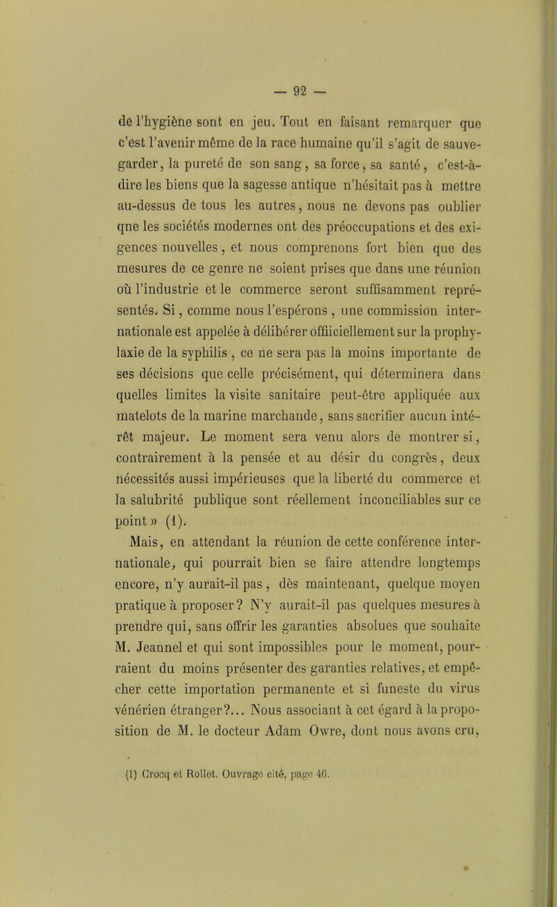 de l’hygiène sont en jeu. Tout en faisant remarquer que c’est l’avenir môme de la race humaine qu’il s’agit de sauve- garder, la pureté de son sang, sa force, sa santé, c’est-à- dire les biens que la sagesse antique n’hésitait pas à mettre au-dessus de tous les autres, nous ne devons pas oublier qne les sociétés modernes ont des préoccupations et des exi- gences nouvelles, et nous comprenons fort bien que des mesures de ce genre ne soient prises que dans une réunion où l’industrie et le commerce seront suffisamment repré- sentés. Si, comme nous l’espérons, une commission inter- nationale est appelée à délibérer offiiciellement sur la prophy- laxie de la syphilis , ce ne sera pas la moins importante de ses décisions que celle précisément, qui déterminera dans quelles limites la visite sanitaire peut-être appliquée aux matelots de la marine marchande, sans sacrifier aucun inté- rêt majeur. Le moment sera venu alors de montrer si, contrairement à la pensée et au désir du congrès, deux nécessités aussi impérieuses que la liberté du commerce et la salubrité publique sont réellement inconciliables sur ce point » (1). Mais, en attendant la réunion de cette conférence inter- nationale, qui pourrait bien se faire attendre longtemps encore, n’y aurait-il pas , dès maintenant, quelque moyen pratique à proposer ? N’v aurait-il pas quelques mesures à prendre qui, sans offrir les garanties absolues que souhaite M. Jeannel et qui sont impossibles pour le moment, pour- raient du moins présenter des garanties relatives, et empê- cher cette importation permanente et si funeste du virus vénérien étranger?... Nous associant à cet égard à la propo- sition de M. le docteur Adam Owre, dont nous avons cru, (I) Grocq el Rollet. Ouvrage cité, page 40.