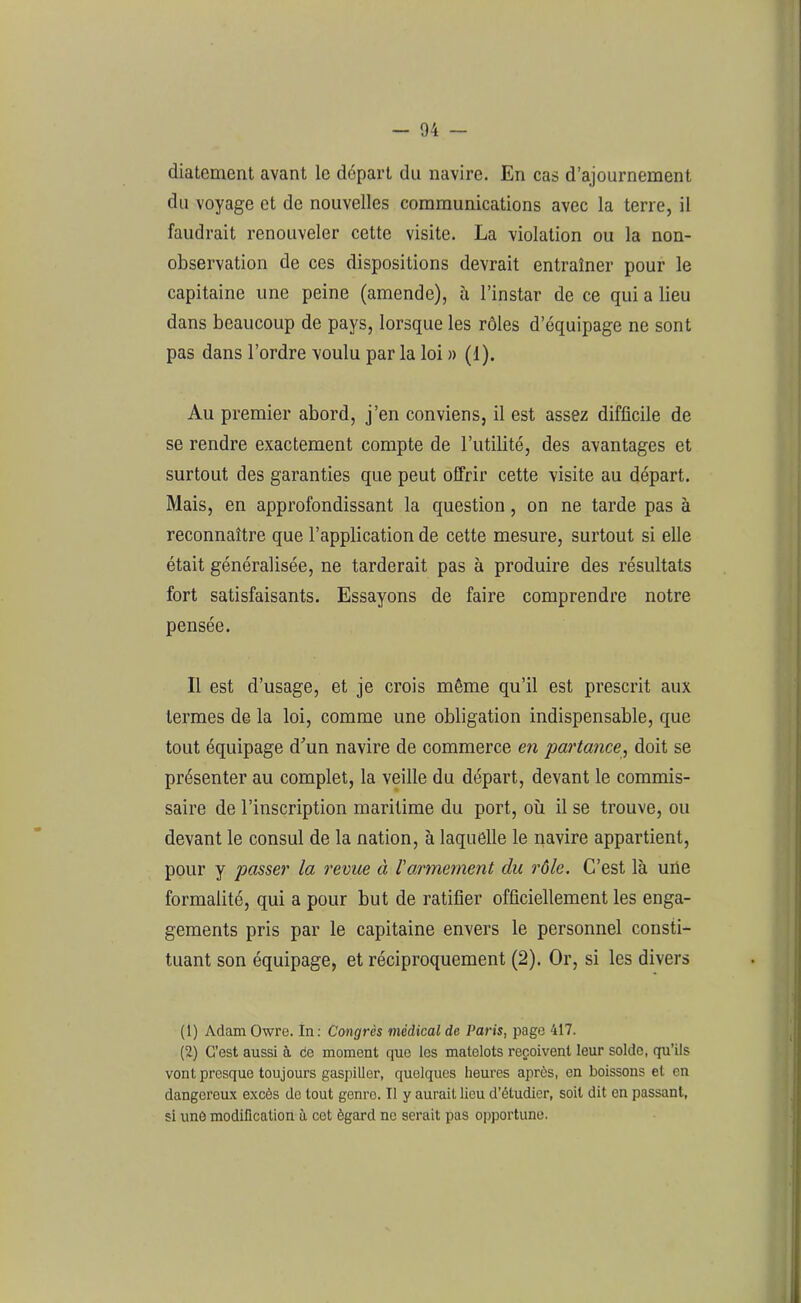 diatement avant le départ du navire. En cas d’ajournement du voyage et de nouvelles communications avec la terre, il faudrait renouveler cette visite. La violation ou la non- observation de ces dispositions devrait entraîner pour le capitaine une peine (amende), à l’instar de ce qui a lieu dans beaucoup de pays, lorsque les rôles d’équipage ne sont pas dans l’ordre voulu par la loi » (1). Au premier abord, j’en conviens, il est assez difficile de se rendre exactement compte de l’utilité, des avantages et surtout des garanties que peut offrir cette visite au départ. Mais, en approfondissant la question, on ne tarde pas à reconnaître que l’application de cette mesure, surtout si elle était généralisée, ne tarderait pas à produire des résultats fort satisfaisants. Essayons de faire comprendre notre pensée. Il est d’usage, et je crois même qu’il est prescrit aux termes de la loi, comme une obligation indispensable, que tout équipage d'un navire de commerce en partance, doit se présenter au complet, la veille du départ, devant le commis- saire de l’inscription maritime du port, où il se trouve, ou devant le consul de la nation, à laquelle le navire appartient, pour y passer la revue à Varmement du rôle. C’est là une formalité, qui a pour but de ratifier officiellement les enga- gements pris par le capitaine envers le personnel consti- tuant son équipage, et réciproquement (2). Or, si les divers (1) Adam Owre. In: Congrès médical de Paris, page 417. (2) C’est aussi à ce moment que les matelots reçoivent leur solde, qu’ils vont presque toujours gaspiller, quelques heures après, en boissons et en dangereux excès de tout genro. Il y aurait lieu d’étudier, soit dit en passant, si une modification à cet égard ne serait pas opportune.