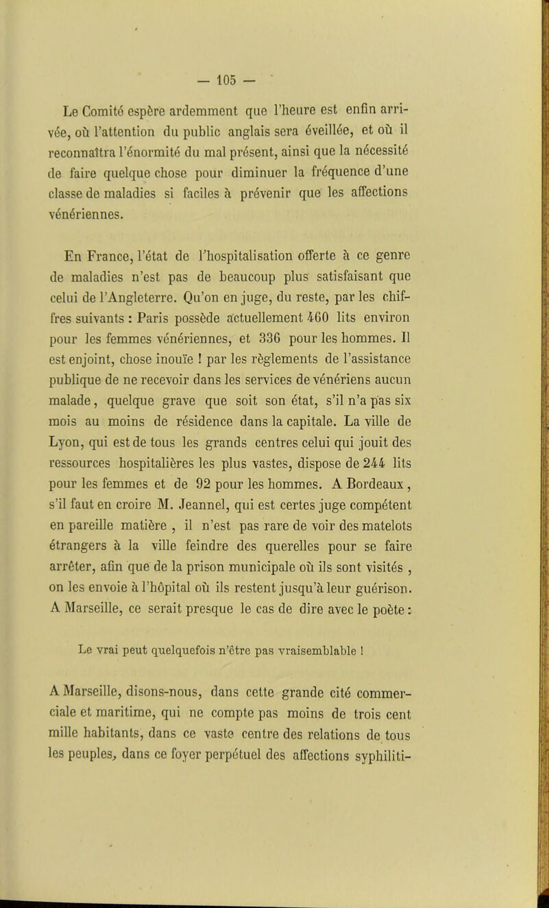 Le Comité espère ardemment que l’heure est enfin arri- vée, où l’attention du public anglais sera éveillée, et où il reconnaîtra l’énormité du mal présent, ainsi que la nécessité de faire quelque chose pour diminuer la fréquence d’une classe de maladies si faciles ù prévenir que les affections vénériennes. En France, l’état de l'hospitalisation offerte à ce genre de maladies n’est pas de beaucoup plus satisfaisant que celui de l’Angleterre. Qu’on en juge, du reste, par les chif- fres suivants : Paris possède actuellement 460 lits environ pour les femmes vénériennes, et 336 pour les hommes. Il est enjoint, chose inouïe ! par les règlements de l’assistance publique de ne recevoir dans les services de vénériens aucun malade, quelque grave que soit son état, s’il n’a pas six mois au moins de résidence dans la capitale. La ville de Lyon, qui est de tous les grands centres celui qui jouit des ressources hospitalières les plus vastes, dispose de 244 lits pour les femmes et de 92 pour les hommes. A Bordeaux , s’il faut en croire M. Jeannel, qui est certes juge compétent en pareille matière , il n’est pas rare de voir des matelots étrangers à la ville feindre des querelles pour se faire arrêter, afin que de la prison municipale où ils sont visités , on les envoie à l’hôpital où ils restent jusqu’à leur guérison. A Marseille, ce serait presque le cas de dire avec le poète : Le vrai peut quelquefois n’ctre pas vraisemblable ! A Marseille, disons-nous, dans cette grande cité commer- ciale et maritime, qui ne compte pas moins de trois cent mille habitants, dans ce vaste centre des relations de tous les peuples, dans ce foyer perpétuel des affections syphiliti-