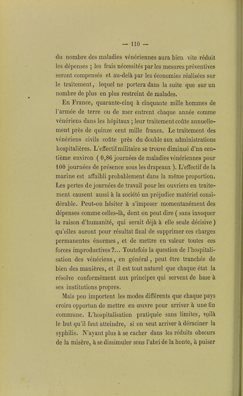 du nombre des maladies vénériennes aura bien vite réduit les dépenses ; les frais nécessités par les mesures préventives seront compensés et au-delà par les économies réalisées sur le traitement, lequel ne portera dans la suite que sur un nombre de plus en plus restreint de malades. En France, quarante-cinq à cinquante mille hommes de l’armée de terre ou de mer entrent chaque année comme vénériens dans les hôpitaux ; leur traitement coûte annuelle- ment près de quinze cent mille francs. Le traitement des vénériens civils coûte près du double aux administrations hospitalières. L’effectif militaire se trouve diminué d’nn cen- tième environ ( 0,86 journées de maladies vénériennes pour 100 journées de présence sous les drapeaux ). L’effectif de la marine est affaibli probablement dans la même proportion. Les pertes de journées de travail pour les ouvriers en traite- ment causent aussi à la société un préjudice matériel consi- dérable. Peut-on hésiter à s’imposer momentanément des dépenses comme celles-là, dont on peut dire ( sans invoquer la raison d’humanité, qui serait déjà à elle seule décisive ) qu’elles auront pour résultat final de supprimer ces charges permanentes énormes, et de mettre en valeur toutes ces forces improductives?... Toutefois la question de l’hospitali- sation des vénériens, en général, peut être tranchée de bien des manières, et il est tout naturel que chaque état la résolve conformément aux principes qui servent de base à ses institutions propres. Mais peu importent les modes différents que chaque pays croira opportun de mettre en œuvre pour arriver à une fin commune. L’hospitalisation pratiquée sans limites, voilà le but qu’il faut atteindre, si on veut arriver à déraciner la syphilis. N’ayant plus à se cacher dans les réduits obscurs de la misère, à se dissimuler sous l’abri de la honte, à puiser