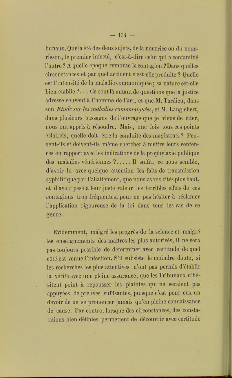 banaux. Quela été des deux sujets, delà nourrice ou du nour- risson, le premier infecté, c’est-à-dire celui qui a contaminé l’autre? A quelle époque remonte lacontagion ?Dans quelles circonstances et par quel accident s’est-elle produite ? Quelle est l’intensité de la maladie communiquée; sa nature est-elle bien établie ?... Ce sont là autant de questions que la justice adresse souvent à l’homme de l’art, et que M. Tardieu, dans son Etude sur les maladies communiquées, et M. Langlebert, dans plusieurs passages de l’ouvrage que je viens de citer, nous ont appris à résoudre. Mais, une fois tous ces points éclaircis, quelle doit être la conduite des magistrats ? Peu- vent-ils et doivent-ils même chercher à mettre leurs senten- ces en rapport avec les indications delà prophylaxie publique des maladies vénériennes ? Il suffit, ce nous semble, d’avoir lu avec quelque attention les faits de transmission syphilitique par l’allaitement, que nous avons cités plus haut, et d’avoir pesé à leur juste valeur les terribles effets de ces contagions trop fréquentes, pour ne pas hésiter à réclamer l’application rigoureuse de la loi dans tous les cas de ce genre. Evidemment, malgré les progrès de la science et malgré les enseignements des maîtres les plus autorisés, il ne sera pas toujours possible de déterminer avec certitude de quel côté est venue l’infection. S’il subsiste le moindre doute, si les recherches les plus attentives n'ont pas permis d’établir la vérité avec une pleine assurance, que les Tribunaux n’hé- sitent point à repousser les plaintes qui ne seraient pas appuyées de preuves suffisantes, puisque c'est pour eux un devoir de ne se prononcer jamais qu’en pleine connaissance de cause. Par contre, lorsque des circonstances, des consta- tations bien définies permettent de découvrir avec certitude