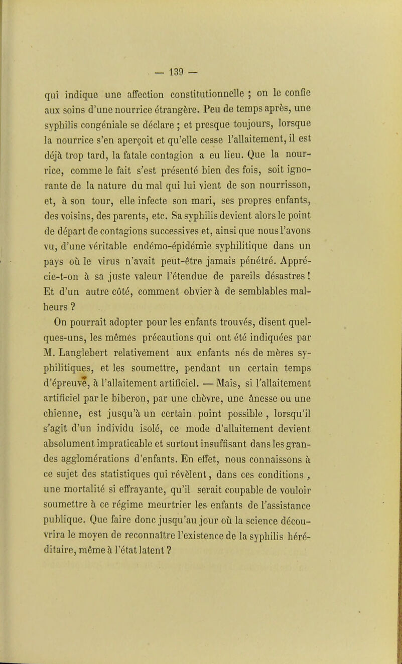 qui indique une affection constitutionnelle ; on le confie aux soins d’une nourrice étrangère. Peu de temps après, une syphilis congéniale se déclare ; et presque toujours, lorsque la nourrice s’en aperçoit et qu’elle cesse l’allaitement, il est déjà trop tard, la fatale contagion a eu lieu. Que la nour- rice, comme le fait s’est présenté bien des fois, soit igno- rante de la nature du mal qui lui vient de son nourrisson, et, à son tour, elle infecte son mari, ses propres enfants, des voisins, des parents, etc. Sa syphilis devient alors le point de départ de contagions successives et, ainsi que nous l’avons vu, d’une véritable endémo-épidémie syphilitique dans un pays où le virus n’avait peut-être jamais pénétré. Appré- cie-t-on à sa juste valeur l’étendue de pareils désastres î Et d’un autre côté, comment obvier à de semblables mal- heurs ? On pourrait adopter pour les enfants trouvés, disent quel- ques-uns, les mêmes précautions qui ont été indiquées par M. Langlebert relativement aux enfants nés de mères sy- philitiques, et les soumettre, pendant un certain temps d’épreuve, à l’allaitement artificiel. — Mais, si l’allaitement artificiel parle biberon, par une chèvre, une ânesse ou une chienne, est jusqu’à un certain point possible , lorsqu’il s’agit d’un individu isolé, ce mode d’allaitement devient absolument impraticable et surtout insuffisant dans les gran- des agglomérations d’enfants. En effet, nous connaissons à ce sujet des statistiques qui révèlent, dans ces conditions une mortalité si effrayante, qu’il serait coupable de vouloir soumettre à ce régime meurtrier les enfants de l’assistance publique. Que faire donc jusqu’au jour où la science décou- vrira le moyen de reconnaître l’existence de la syphilis héré- ditaire, même à l’état latent ?