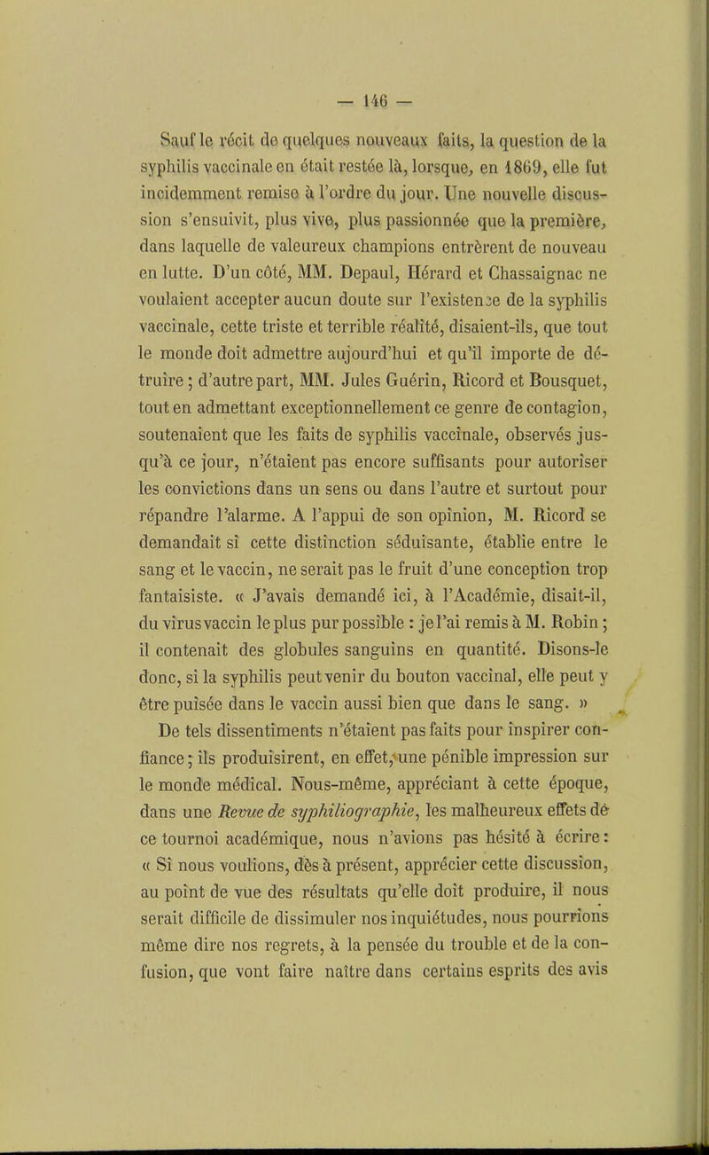 Sauf le récit de quelques nouveaux faits, la question de la syphilis vaccinale en était restée là, lorsque, en 18ü9, elle fut incidemment remise à l’ordre du jour. Une nouvelle discus- sion s’ensuivit, plus vive, plus passionnée que la première, dans laquelle de valeureux champions entrèrent de nouveau en lutte. D’un côté, MM. Depaul, Hérard et Chassaignac ne voulaient accepter aucun doute sur l’existence de la syphilis vaccinale, cette triste et terrible réalité, disaient-ils, que tout le monde doit admettre aujourd’hui et qu’il importe de dé- truire ; d’autre part, MM. Jules Guérin, Ricord et Bousquet, tout en admettant exceptionnellement ce genre de contagion, soutenaient que les faits de syphilis vaccinale, observés jus- qu’à ce jour, n’étaient pas encore suffisants pour autoriser les convictions dans un sens ou dans l’autre et surtout pour répandre l’alarme. A l’appui de son opinion, M. Ricord se demandait si cette distinction séduisante, établie entre le sang et le vaccin, ne serait pas le fruit d’une conception trop fantaisiste. « J’avais demandé ici, à l’Académie, disait-il, du virus vaccin le plus pur possible : je l’ai remis à M. Robin ; il contenait des globules sanguins en quantité. Disons-le donc, si la syphilis peut venir du bouton vaccinal, elle peut y être puisée dans le vaccin aussi bien que dans le sang. » De tels dissentiments n’étaient pas faits pour inspirer con- fiance; ils produisirent, en effet,-une pénible impression sur le monde médical. Nous-même, appréciant à cette époque, dans une Revue de syphiliographie, les malheureux effets dè ce tournoi académique, nous n’avions pas hésité à écrire : « Si nous voulions, dès à présent, apprécier cette discussion, au point de vue des résultats qu’elle doit produire, il nous serait difficile de dissimuler nos inquiétudes, nous pourrions même dire nos regrets, à la pensée du trouble et de la con- fusion, que vont faire naître dans certains esprits des avis -