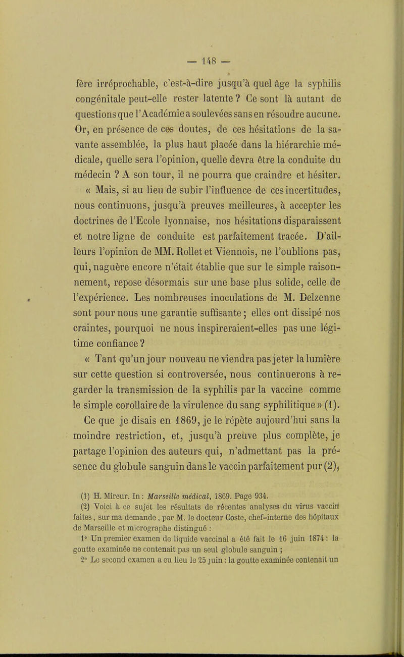 fère irréprochable, c’est-à-dire jusqu’à quel âge la syphilis congénitale peut-elle rester latente ? Ce sont là autant de questions que l’Académie a soulevées sans en résoudre aucune. Or, en présence de ces doutes, de ces hésitations de la sa- vante assemblée, la plus haut placée dans la hiérarchie mé- dicale, quelle sera l’opinion, quelle devra être la conduite du médecin ? A son tour, il ne pourra que craindre et hésiter. « Mais, si au lieu de subir l’influence de ces incertitudes, nous continuons, jusqu’à preuves meilleures, à accepter les doctrines de l’Ecole lyonnaise, nos hésitations disparaissent et notre ligne de conduite est parfaitement tracée. D’ail- leurs l’opinion de MM. Rollet et Viennois, ne l’oublions pas, qui, naguère encore n’était établie que sur le simple raison- nement, repose désormais sur une base plus solide, celle de l’expérience. Les nombreuses inoculations de M. Delzenne sont pour nous une garantie suffisante ; elles ont dissipé nos craintes, pourquoi ne nous inspireraient-elles pas une légi- time confiance ? « Tant qu’un jour nouveau ne viendra pas jeter la lumière sur cette question si controversée, nous continuerons à re- garder la transmission de la syphilis par la vaccine comme le simple corollaire de la virulence du sang syphilitique» (1). Ce que je disais en 1869, je le répète aujourd’hui sans la moindre restriction, et, jusqu’à preuve plus complète, je partage l’opinion des auteurs qui, n’admettant pas la pré^ sence du globule sanguin dans le vaccin parfaitement pur (2), (1) H. Mireur. In : Marseille médical, 1869. Page 934. (2) Voici à ce sujet les résultats do récentes analyses du virus vaccin faites, sur ma demande, par M. le docteur Coste, chef-interne des hôpitaux de Marseille et micrographe distingué : 1° Un premier examen de liquide vaccinal a été fait le 16 juin 1874 ' la goutte examinée ne contenait pas un seul globule sanguin ; 2° Le second examen a eu lieu le 25 juin : la goutte examinée contenait un