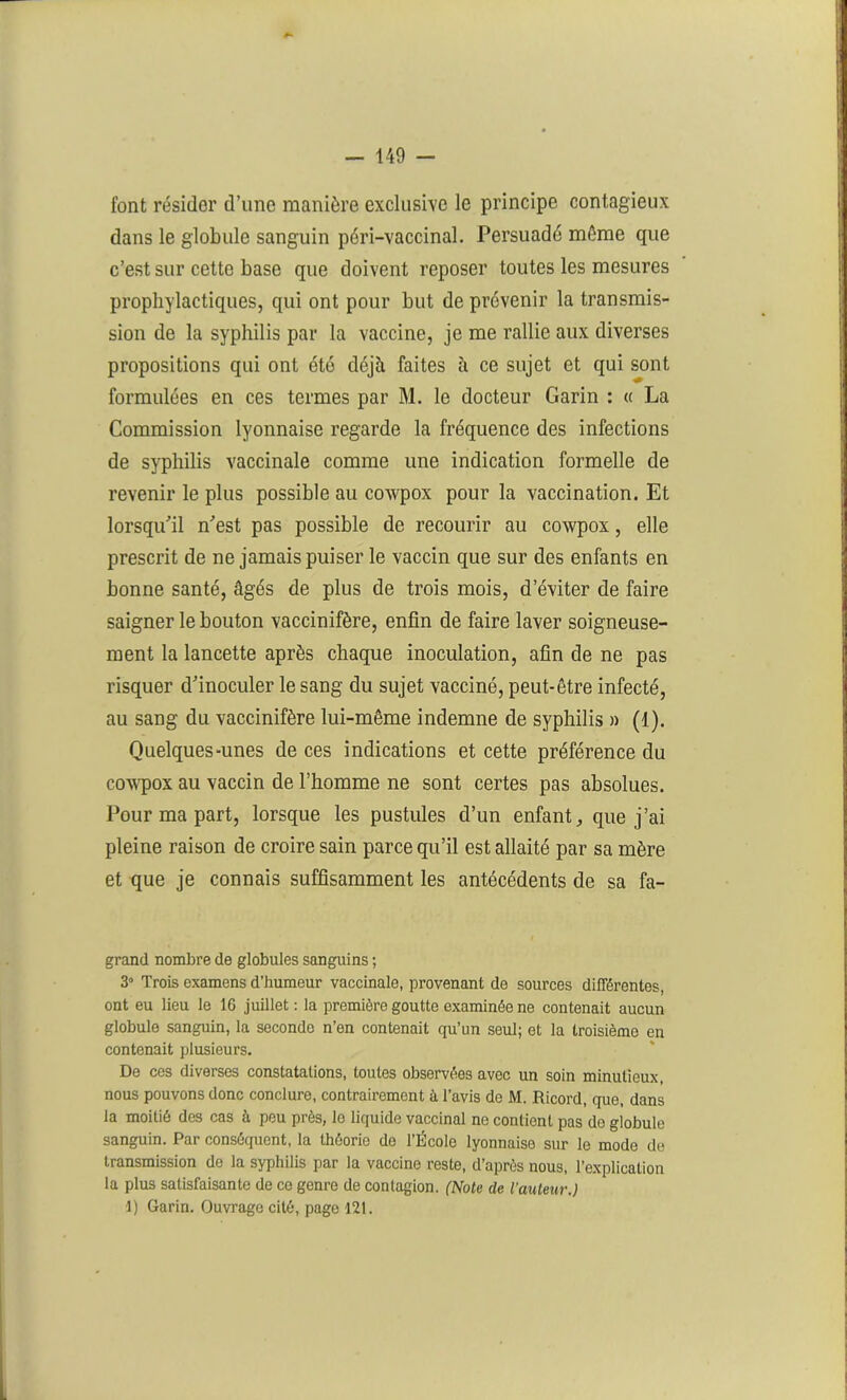 font résider d’une manière exclusive le principe contagieux dans le globule sanguin péri-vaccinal. Persuadé même que c’est sur cette base que doivent reposer toutes les mesures prophylactiques, qui ont pour but de prévenir la transmis- sion de la syphilis par la vaccine, je me rallie aux diverses propositions qui ont été déjà faites à ce sujet et qui sont formulées en ces termes par M. le docteur Garin : « La Commission lyonnaise regarde la fréquence des infections de syphilis vaccinale comme une indication formelle de revenir le plus possible au cowpox pour la vaccination. Et lorsqu'il n'est pas possible de recourir au cowpox, elle prescrit de ne jamais puiser le vaccin que sur des enfants en bonne santé, âgés de plus de trois mois, d’éviter de faire saigner le bouton vaccinifère, enfin de faire laver soigneuse- ment la lancette après chaque inoculation, afin de ne pas risquer d'inoculer le sang du sujet vacciné, peut-être infecté, au sang du vaccinifère lui-même indemne de syphilis » (1). Quelques-unes de ces indications et cette préférence du cowpox au vaccin de l’homme ne sont certes pas absolues. Pour ma part, lorsque les pustules d’un enfant,, que j’ai pleine raison de croire sain parce qu’il est allaité par sa mère et que je connais suffisamment les antécédents de sa fa- grand nombre de globules sanguins ; 3° Trois examens d’humeur vaccinale, provenant de sources différentes, ont eu lieu le 16 juillet: la première goutte examinée ne contenait aucun globule sanguin, la seconde n’en contenait qu’un seul; et la troisième en contenait plusieurs. De ces diverses constatations, toutes observées avec un soin minutieux, nous pouvons donc conclure, contrairement à l’avis de M. Ricord, que, dans la moitié des cas à peu près, le liquide vaccinal ne contient pas de globule sanguin. Par conséquent, la théorie de l’École lyonnaise sur le mode de transmission de la syphilis par la vaccine reste, d’après nous, l’explication la plus satisfaisante de ce genre de contagion. (Note de l'auteur.) 1) Garin. Ouvrage cité, page 121.