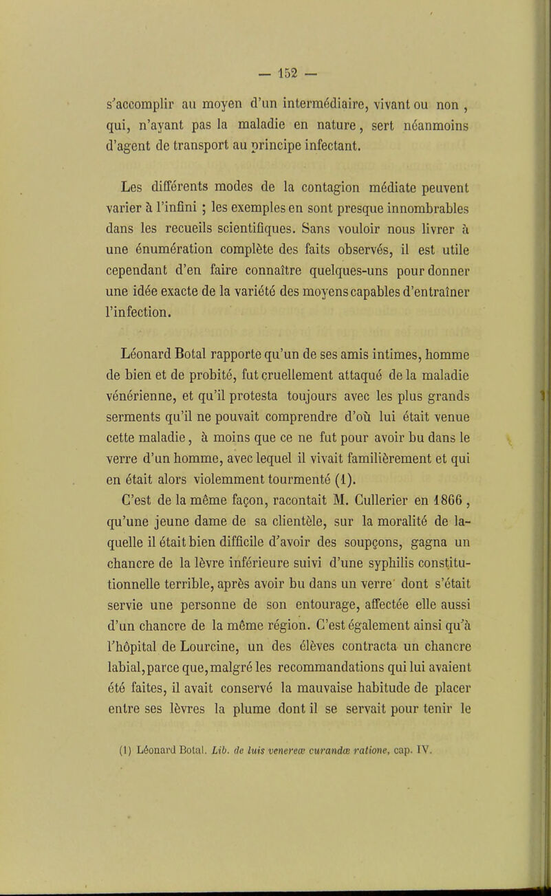 s'accomplir au moyen d’un intermédiaire, vivant ou non , qui, n’ayant pas la maladie en nature, sert néanmoins d’agent de transport au principe infectant. Les différents modes de la contagion médiate peuvent varier à l’infini ; les exemples en sont presque innombrables dans les recueils scientifiques. Sans vouloir nous livrer à une énumération complète des faits observés, il est utile cependant d’en faire connaître quelques-uns pour donner une idée exacte de la variété des moyens capables d’entraîner l’infection. Léonard Botal rapporte qu’un de ses amis intimes, homme de bien et de probité, fut cruellement attaqué delà maladie vénérienne, et qu’il protesta toujours avec les plus grands serments qu’il ne pouvait comprendre d’où lui était venue cette maladie, à moins que ce ne fut pour avoir bu dans le verre d’un homme, avec lequel il vivait familièrement et qui en était alors violemment tourmenté (1). C’est de la même façon, racontait M. Cullerier en 1866 , qu’une jeune dame de sa clientèle, sur la moralité de la- quelle il était bien difficile d'avoir des soupçons, gagna un chancre de la lèvre inférieure suivi d’une syphilis constitu- tionnelle terrible, après avoir bu dans un verre dont s’était servie une personne de son entourage, affectée elle aussi d’un chancre de la même région. C’est également ainsi qu'à l'hôpital de Lourcine, un des élèves contracta un chancre labial,parce que, malgré les recommandations qui lui avaient été faites, il avait conservé la mauvaise habitude de placer entre ses lèvres la plume dont il se servait pour tenir le (1) Léonard Bolal. Lib. de luis venereœ curandæ ratione, cap. IV.